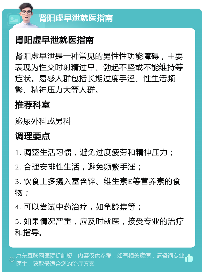 肾阳虚早泄就医指南 肾阳虚早泄就医指南 肾阳虚早泄是一种常见的男性性功能障碍，主要表现为性交时射精过早、勃起不坚或不能维持等症状。易感人群包括长期过度手淫、性生活频繁、精神压力大等人群。 推荐科室 泌尿外科或男科 调理要点 1. 调整生活习惯，避免过度疲劳和精神压力； 2. 合理安排性生活，避免频繁手淫； 3. 饮食上多摄入富含锌、维生素E等营养素的食物； 4. 可以尝试中药治疗，如龟龄集等； 5. 如果情况严重，应及时就医，接受专业的治疗和指导。