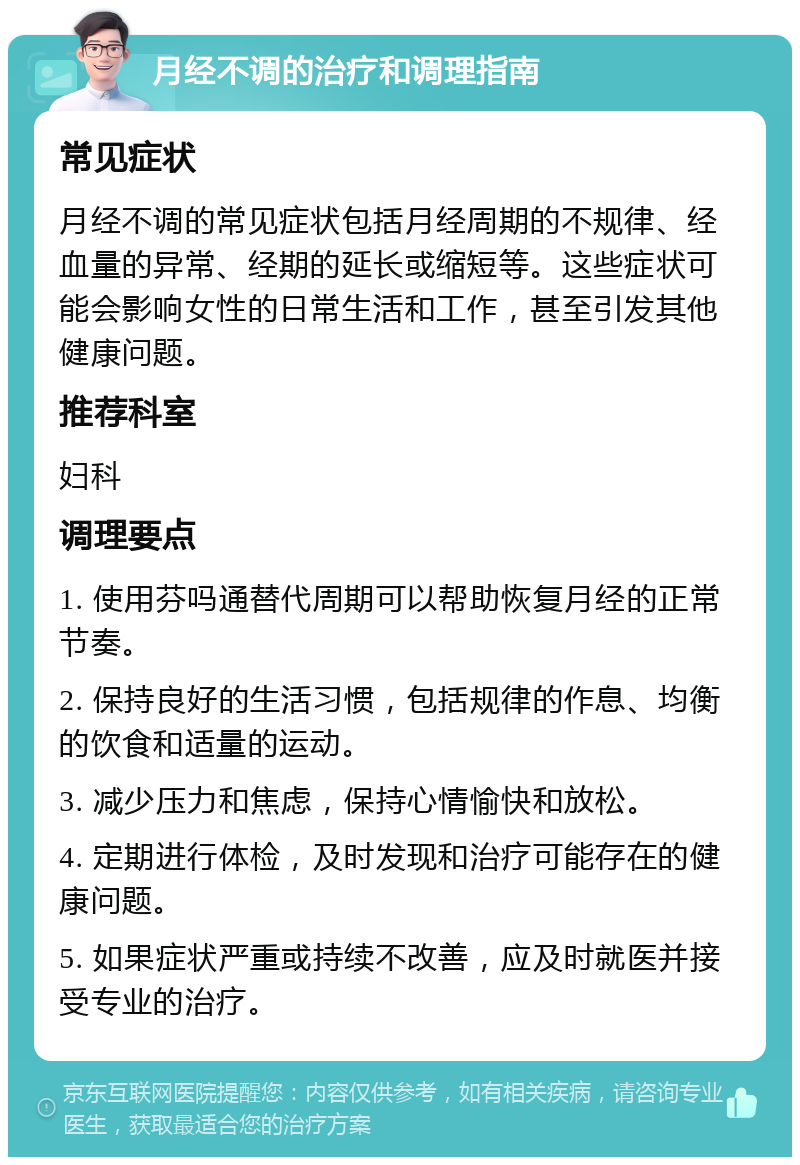 月经不调的治疗和调理指南 常见症状 月经不调的常见症状包括月经周期的不规律、经血量的异常、经期的延长或缩短等。这些症状可能会影响女性的日常生活和工作，甚至引发其他健康问题。 推荐科室 妇科 调理要点 1. 使用芬吗通替代周期可以帮助恢复月经的正常节奏。 2. 保持良好的生活习惯，包括规律的作息、均衡的饮食和适量的运动。 3. 减少压力和焦虑，保持心情愉快和放松。 4. 定期进行体检，及时发现和治疗可能存在的健康问题。 5. 如果症状严重或持续不改善，应及时就医并接受专业的治疗。