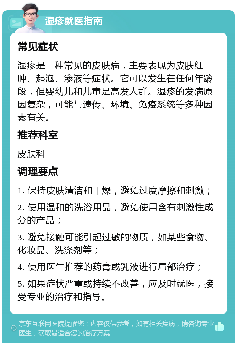 湿疹就医指南 常见症状 湿疹是一种常见的皮肤病，主要表现为皮肤红肿、起泡、渗液等症状。它可以发生在任何年龄段，但婴幼儿和儿童是高发人群。湿疹的发病原因复杂，可能与遗传、环境、免疫系统等多种因素有关。 推荐科室 皮肤科 调理要点 1. 保持皮肤清洁和干燥，避免过度摩擦和刺激； 2. 使用温和的洗浴用品，避免使用含有刺激性成分的产品； 3. 避免接触可能引起过敏的物质，如某些食物、化妆品、洗涤剂等； 4. 使用医生推荐的药膏或乳液进行局部治疗； 5. 如果症状严重或持续不改善，应及时就医，接受专业的治疗和指导。