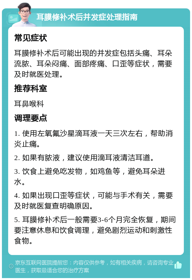 耳膜修补术后并发症处理指南 常见症状 耳膜修补术后可能出现的并发症包括头痛、耳朵流脓、耳朵闷痛、面部疼痛、口歪等症状，需要及时就医处理。 推荐科室 耳鼻喉科 调理要点 1. 使用左氧氟沙星滴耳液一天三次左右，帮助消炎止痛。 2. 如果有脓液，建议使用滴耳液清洁耳道。 3. 饮食上避免吃发物，如鸡鱼等，避免耳朵进水。 4. 如果出现口歪等症状，可能与手术有关，需要及时就医复查明确原因。 5. 耳膜修补术后一般需要3-6个月完全恢复，期间要注意休息和饮食调理，避免剧烈运动和刺激性食物。