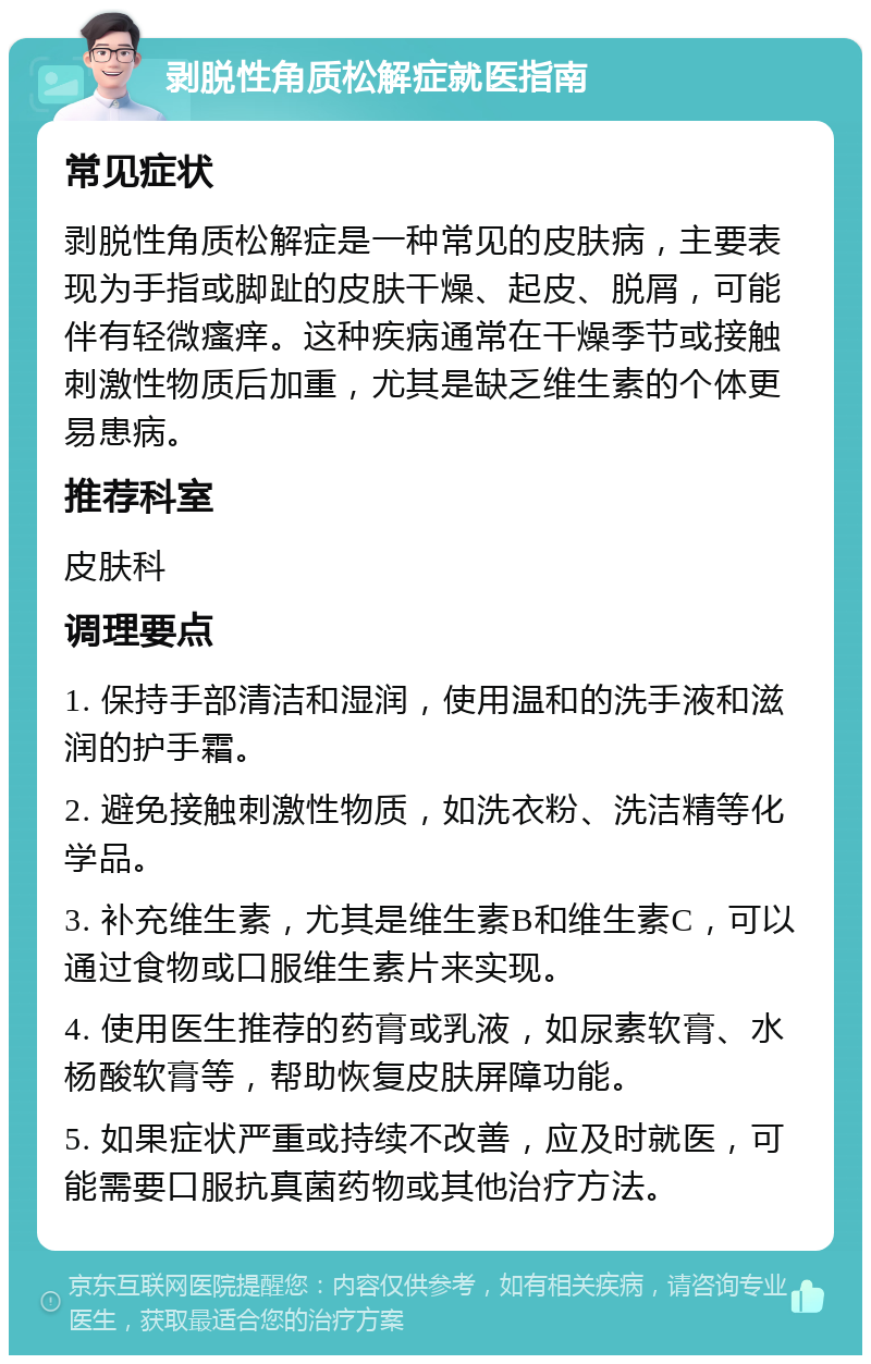 剥脱性角质松解症就医指南 常见症状 剥脱性角质松解症是一种常见的皮肤病，主要表现为手指或脚趾的皮肤干燥、起皮、脱屑，可能伴有轻微瘙痒。这种疾病通常在干燥季节或接触刺激性物质后加重，尤其是缺乏维生素的个体更易患病。 推荐科室 皮肤科 调理要点 1. 保持手部清洁和湿润，使用温和的洗手液和滋润的护手霜。 2. 避免接触刺激性物质，如洗衣粉、洗洁精等化学品。 3. 补充维生素，尤其是维生素B和维生素C，可以通过食物或口服维生素片来实现。 4. 使用医生推荐的药膏或乳液，如尿素软膏、水杨酸软膏等，帮助恢复皮肤屏障功能。 5. 如果症状严重或持续不改善，应及时就医，可能需要口服抗真菌药物或其他治疗方法。