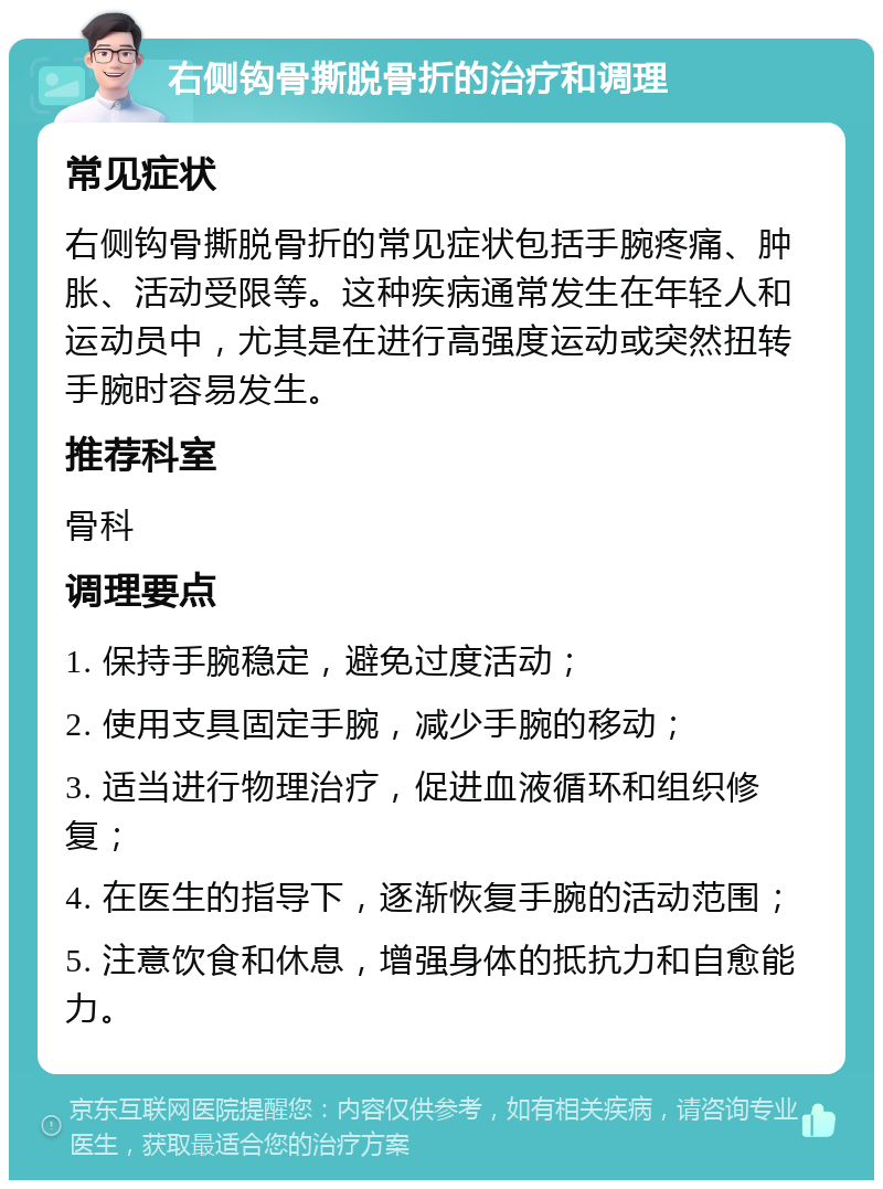 右侧钩骨撕脱骨折的治疗和调理 常见症状 右侧钩骨撕脱骨折的常见症状包括手腕疼痛、肿胀、活动受限等。这种疾病通常发生在年轻人和运动员中，尤其是在进行高强度运动或突然扭转手腕时容易发生。 推荐科室 骨科 调理要点 1. 保持手腕稳定，避免过度活动； 2. 使用支具固定手腕，减少手腕的移动； 3. 适当进行物理治疗，促进血液循环和组织修复； 4. 在医生的指导下，逐渐恢复手腕的活动范围； 5. 注意饮食和休息，增强身体的抵抗力和自愈能力。