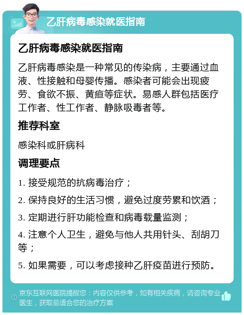 乙肝病毒感染就医指南 乙肝病毒感染就医指南 乙肝病毒感染是一种常见的传染病，主要通过血液、性接触和母婴传播。感染者可能会出现疲劳、食欲不振、黄疸等症状。易感人群包括医疗工作者、性工作者、静脉吸毒者等。 推荐科室 感染科或肝病科 调理要点 1. 接受规范的抗病毒治疗； 2. 保持良好的生活习惯，避免过度劳累和饮酒； 3. 定期进行肝功能检查和病毒载量监测； 4. 注意个人卫生，避免与他人共用针头、刮胡刀等； 5. 如果需要，可以考虑接种乙肝疫苗进行预防。