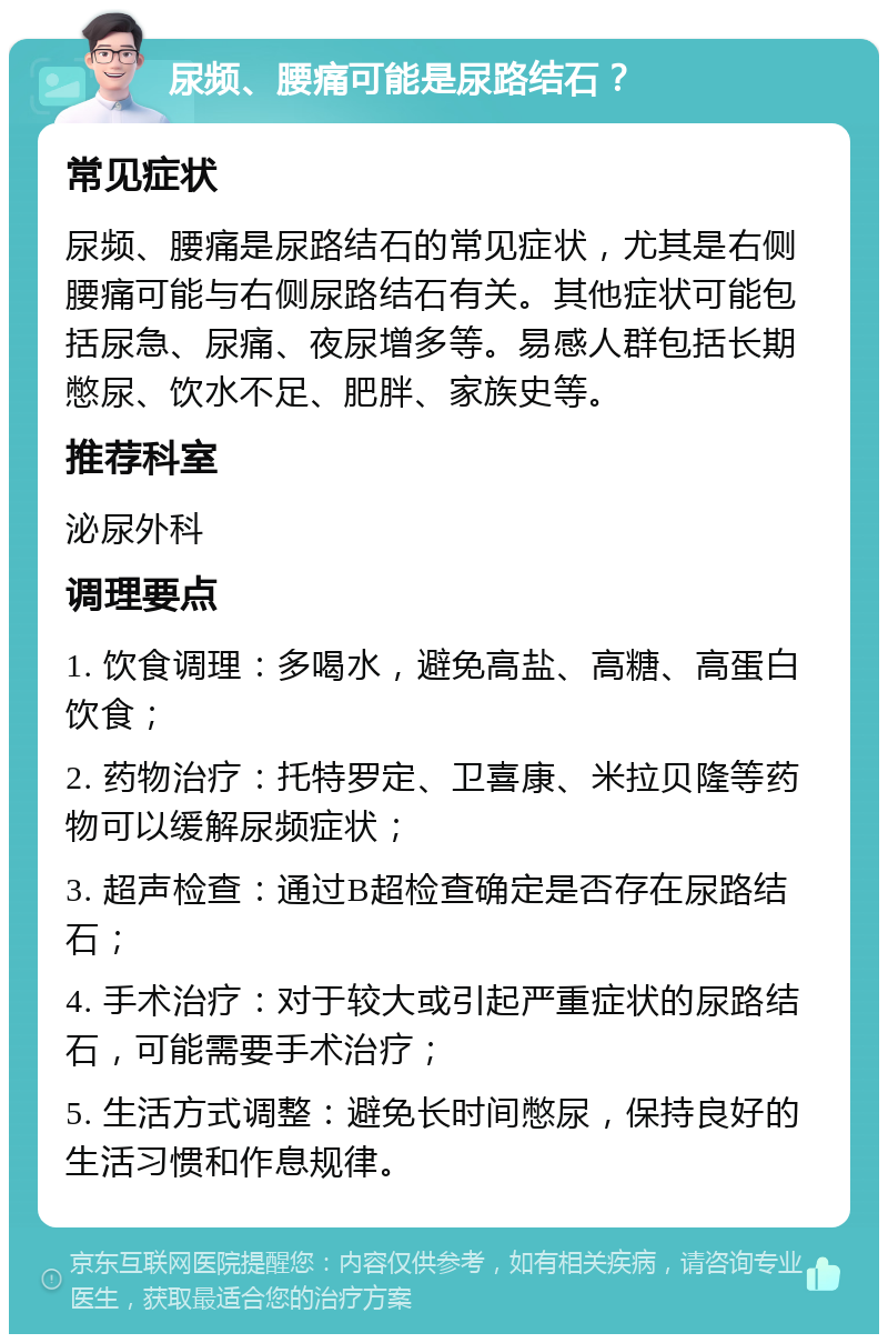 尿频、腰痛可能是尿路结石？ 常见症状 尿频、腰痛是尿路结石的常见症状，尤其是右侧腰痛可能与右侧尿路结石有关。其他症状可能包括尿急、尿痛、夜尿增多等。易感人群包括长期憋尿、饮水不足、肥胖、家族史等。 推荐科室 泌尿外科 调理要点 1. 饮食调理：多喝水，避免高盐、高糖、高蛋白饮食； 2. 药物治疗：托特罗定、卫喜康、米拉贝隆等药物可以缓解尿频症状； 3. 超声检查：通过B超检查确定是否存在尿路结石； 4. 手术治疗：对于较大或引起严重症状的尿路结石，可能需要手术治疗； 5. 生活方式调整：避免长时间憋尿，保持良好的生活习惯和作息规律。