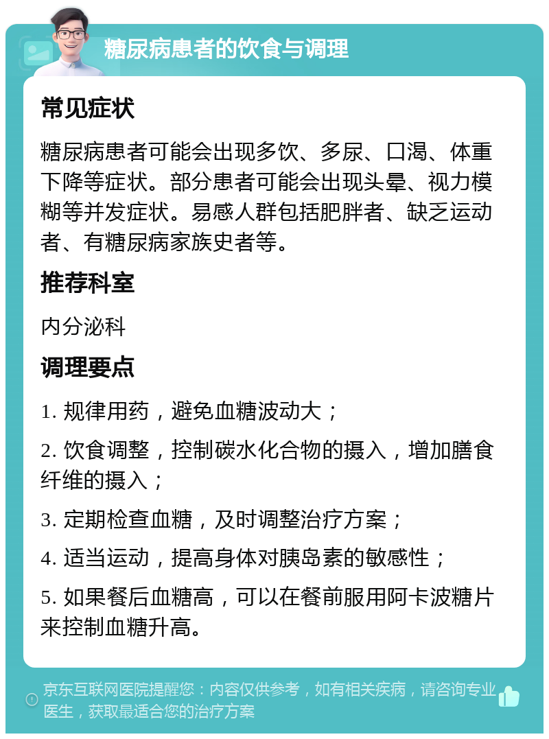 糖尿病患者的饮食与调理 常见症状 糖尿病患者可能会出现多饮、多尿、口渴、体重下降等症状。部分患者可能会出现头晕、视力模糊等并发症状。易感人群包括肥胖者、缺乏运动者、有糖尿病家族史者等。 推荐科室 内分泌科 调理要点 1. 规律用药，避免血糖波动大； 2. 饮食调整，控制碳水化合物的摄入，增加膳食纤维的摄入； 3. 定期检查血糖，及时调整治疗方案； 4. 适当运动，提高身体对胰岛素的敏感性； 5. 如果餐后血糖高，可以在餐前服用阿卡波糖片来控制血糖升高。