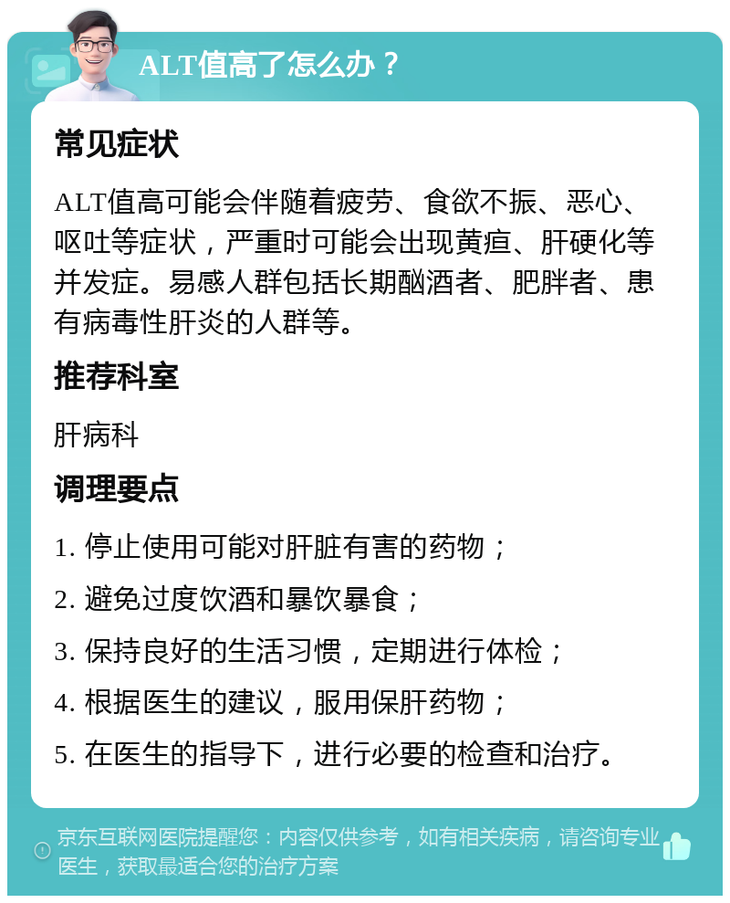 ALT值高了怎么办？ 常见症状 ALT值高可能会伴随着疲劳、食欲不振、恶心、呕吐等症状，严重时可能会出现黄疸、肝硬化等并发症。易感人群包括长期酗酒者、肥胖者、患有病毒性肝炎的人群等。 推荐科室 肝病科 调理要点 1. 停止使用可能对肝脏有害的药物； 2. 避免过度饮酒和暴饮暴食； 3. 保持良好的生活习惯，定期进行体检； 4. 根据医生的建议，服用保肝药物； 5. 在医生的指导下，进行必要的检查和治疗。