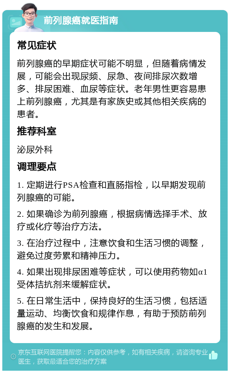 前列腺癌就医指南 常见症状 前列腺癌的早期症状可能不明显，但随着病情发展，可能会出现尿频、尿急、夜间排尿次数增多、排尿困难、血尿等症状。老年男性更容易患上前列腺癌，尤其是有家族史或其他相关疾病的患者。 推荐科室 泌尿外科 调理要点 1. 定期进行PSA检查和直肠指检，以早期发现前列腺癌的可能。 2. 如果确诊为前列腺癌，根据病情选择手术、放疗或化疗等治疗方法。 3. 在治疗过程中，注意饮食和生活习惯的调整，避免过度劳累和精神压力。 4. 如果出现排尿困难等症状，可以使用药物如α1受体拮抗剂来缓解症状。 5. 在日常生活中，保持良好的生活习惯，包括适量运动、均衡饮食和规律作息，有助于预防前列腺癌的发生和发展。