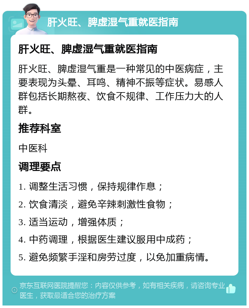 肝火旺、脾虚湿气重就医指南 肝火旺、脾虚湿气重就医指南 肝火旺、脾虚湿气重是一种常见的中医病症，主要表现为头晕、耳鸣、精神不振等症状。易感人群包括长期熬夜、饮食不规律、工作压力大的人群。 推荐科室 中医科 调理要点 1. 调整生活习惯，保持规律作息； 2. 饮食清淡，避免辛辣刺激性食物； 3. 适当运动，增强体质； 4. 中药调理，根据医生建议服用中成药； 5. 避免频繁手淫和房劳过度，以免加重病情。