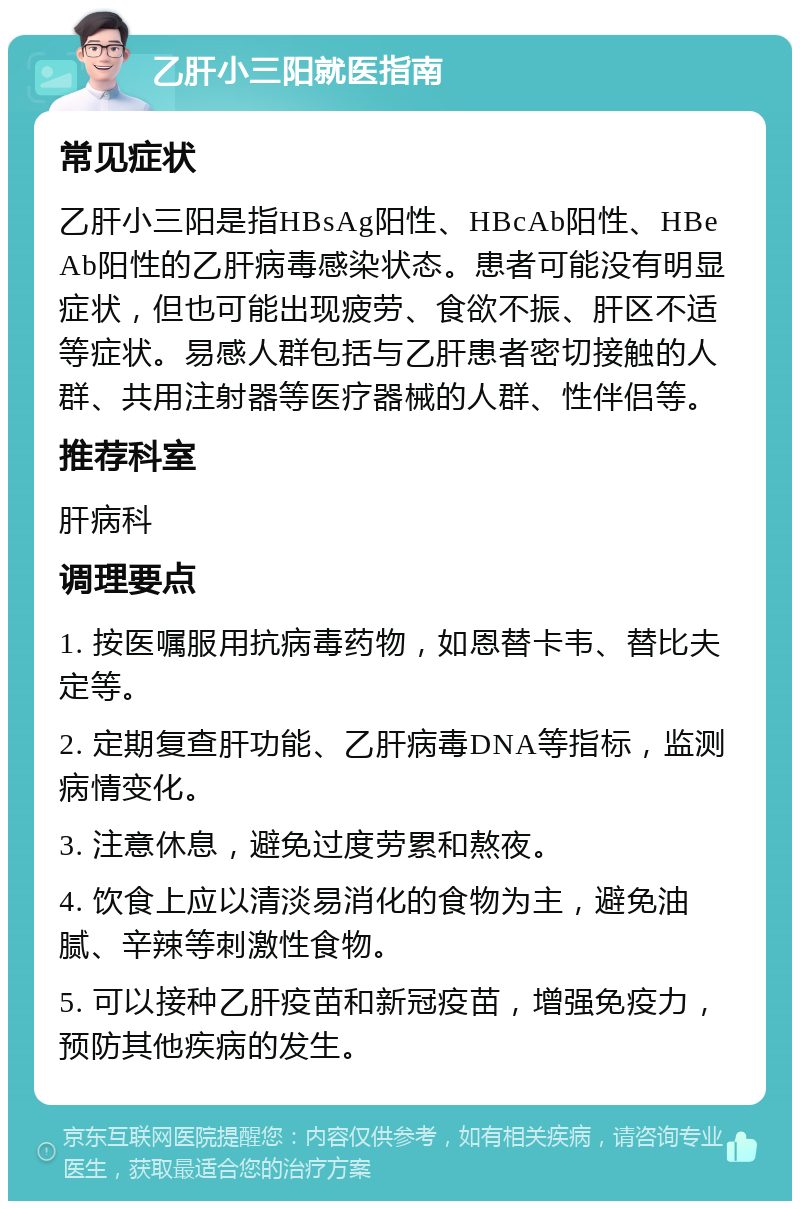 乙肝小三阳就医指南 常见症状 乙肝小三阳是指HBsAg阳性、HBcAb阳性、HBeAb阳性的乙肝病毒感染状态。患者可能没有明显症状，但也可能出现疲劳、食欲不振、肝区不适等症状。易感人群包括与乙肝患者密切接触的人群、共用注射器等医疗器械的人群、性伴侣等。 推荐科室 肝病科 调理要点 1. 按医嘱服用抗病毒药物，如恩替卡韦、替比夫定等。 2. 定期复查肝功能、乙肝病毒DNA等指标，监测病情变化。 3. 注意休息，避免过度劳累和熬夜。 4. 饮食上应以清淡易消化的食物为主，避免油腻、辛辣等刺激性食物。 5. 可以接种乙肝疫苗和新冠疫苗，增强免疫力，预防其他疾病的发生。