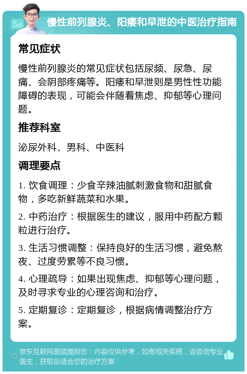 慢性前列腺炎、阳痿和早泄的中医治疗指南 常见症状 慢性前列腺炎的常见症状包括尿频、尿急、尿痛、会阴部疼痛等。阳痿和早泄则是男性性功能障碍的表现，可能会伴随着焦虑、抑郁等心理问题。 推荐科室 泌尿外科、男科、中医科 调理要点 1. 饮食调理：少食辛辣油腻刺激食物和甜腻食物，多吃新鲜蔬菜和水果。 2. 中药治疗：根据医生的建议，服用中药配方颗粒进行治疗。 3. 生活习惯调整：保持良好的生活习惯，避免熬夜、过度劳累等不良习惯。 4. 心理疏导：如果出现焦虑、抑郁等心理问题，及时寻求专业的心理咨询和治疗。 5. 定期复诊：定期复诊，根据病情调整治疗方案。