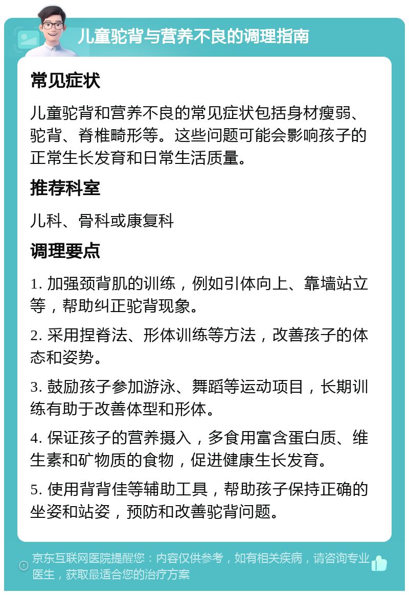 儿童驼背与营养不良的调理指南 常见症状 儿童驼背和营养不良的常见症状包括身材瘦弱、驼背、脊椎畸形等。这些问题可能会影响孩子的正常生长发育和日常生活质量。 推荐科室 儿科、骨科或康复科 调理要点 1. 加强颈背肌的训练，例如引体向上、靠墙站立等，帮助纠正驼背现象。 2. 采用捏脊法、形体训练等方法，改善孩子的体态和姿势。 3. 鼓励孩子参加游泳、舞蹈等运动项目，长期训练有助于改善体型和形体。 4. 保证孩子的营养摄入，多食用富含蛋白质、维生素和矿物质的食物，促进健康生长发育。 5. 使用背背佳等辅助工具，帮助孩子保持正确的坐姿和站姿，预防和改善驼背问题。