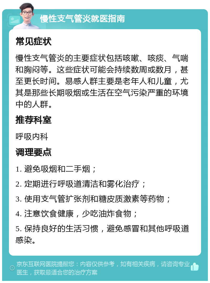 慢性支气管炎就医指南 常见症状 慢性支气管炎的主要症状包括咳嗽、咳痰、气喘和胸闷等。这些症状可能会持续数周或数月，甚至更长时间。易感人群主要是老年人和儿童，尤其是那些长期吸烟或生活在空气污染严重的环境中的人群。 推荐科室 呼吸内科 调理要点 1. 避免吸烟和二手烟； 2. 定期进行呼吸道清洁和雾化治疗； 3. 使用支气管扩张剂和糖皮质激素等药物； 4. 注意饮食健康，少吃油炸食物； 5. 保持良好的生活习惯，避免感冒和其他呼吸道感染。