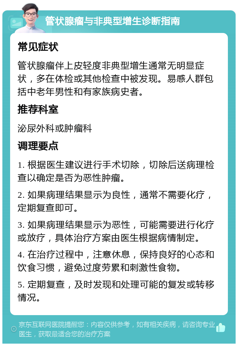 管状腺瘤与非典型增生诊断指南 常见症状 管状腺瘤伴上皮轻度非典型增生通常无明显症状，多在体检或其他检查中被发现。易感人群包括中老年男性和有家族病史者。 推荐科室 泌尿外科或肿瘤科 调理要点 1. 根据医生建议进行手术切除，切除后送病理检查以确定是否为恶性肿瘤。 2. 如果病理结果显示为良性，通常不需要化疗，定期复查即可。 3. 如果病理结果显示为恶性，可能需要进行化疗或放疗，具体治疗方案由医生根据病情制定。 4. 在治疗过程中，注意休息，保持良好的心态和饮食习惯，避免过度劳累和刺激性食物。 5. 定期复查，及时发现和处理可能的复发或转移情况。