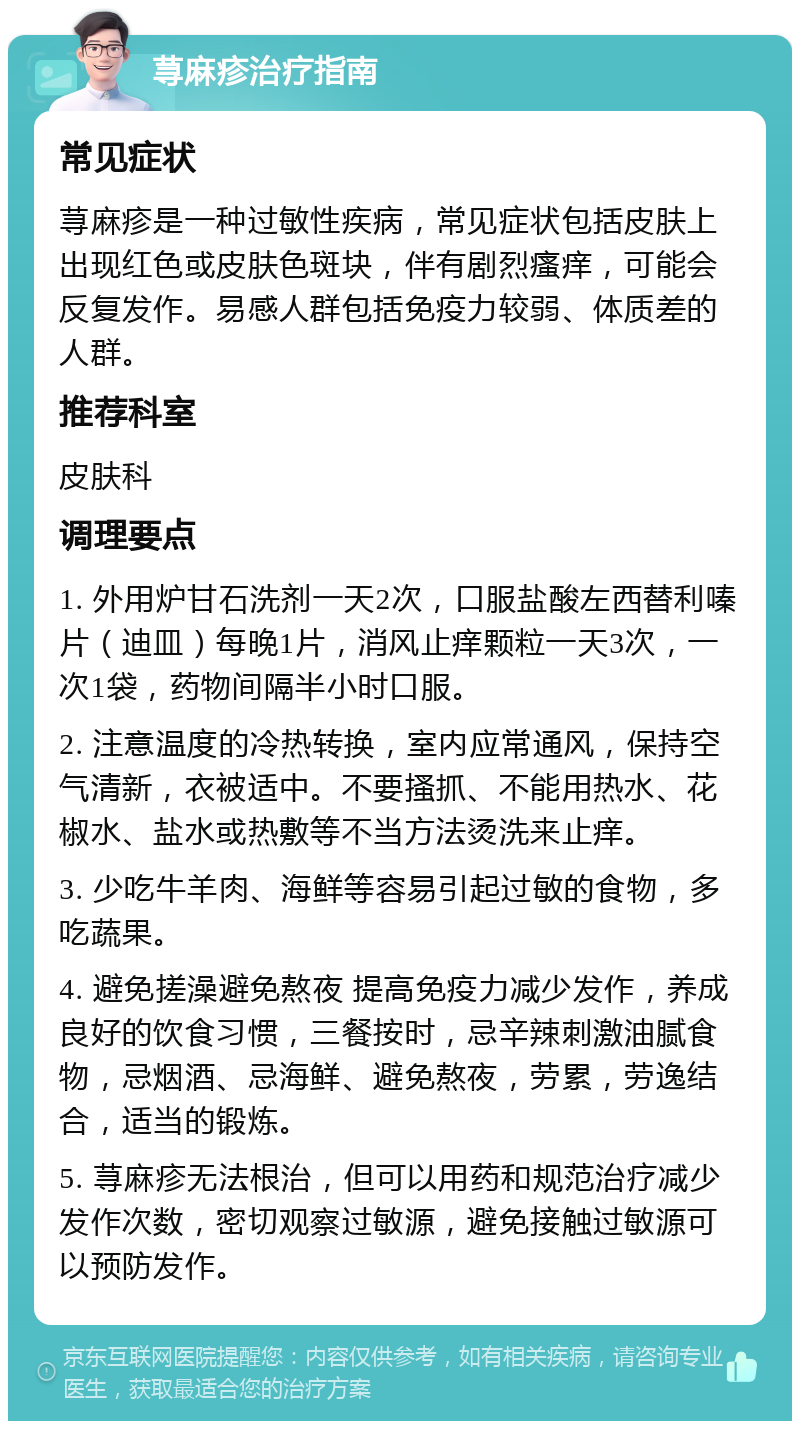 荨麻疹治疗指南 常见症状 荨麻疹是一种过敏性疾病，常见症状包括皮肤上出现红色或皮肤色斑块，伴有剧烈瘙痒，可能会反复发作。易感人群包括免疫力较弱、体质差的人群。 推荐科室 皮肤科 调理要点 1. 外用炉甘石洗剂一天2次，口服盐酸左西替利嗪片（迪皿）每晚1片，消风止痒颗粒一天3次，一次1袋，药物间隔半小时口服。 2. 注意温度的冷热转换，室内应常通风，保持空气清新，衣被适中。不要搔抓、不能用热水、花椒水、盐水或热敷等不当方法烫洗来止痒。 3. 少吃牛羊肉、海鲜等容易引起过敏的食物，多吃蔬果。 4. 避免搓澡避免熬夜 提高免疫力减少发作，养成良好的饮食习惯，三餐按时，忌辛辣刺激油腻食物，忌烟酒、忌海鲜、避免熬夜，劳累，劳逸结合，适当的锻炼。 5. 荨麻疹无法根治，但可以用药和规范治疗减少发作次数，密切观察过敏源，避免接触过敏源可以预防发作。