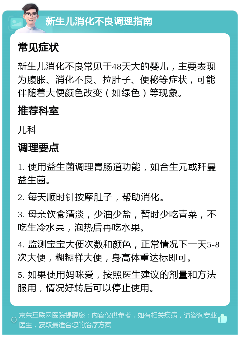 新生儿消化不良调理指南 常见症状 新生儿消化不良常见于48天大的婴儿，主要表现为腹胀、消化不良、拉肚子、便秘等症状，可能伴随着大便颜色改变（如绿色）等现象。 推荐科室 儿科 调理要点 1. 使用益生菌调理胃肠道功能，如合生元或拜曼益生菌。 2. 每天顺时针按摩肚子，帮助消化。 3. 母亲饮食清淡，少油少盐，暂时少吃青菜，不吃生冷水果，泡热后再吃水果。 4. 监测宝宝大便次数和颜色，正常情况下一天5-8次大便，糊糊样大便，身高体重达标即可。 5. 如果使用妈咪爱，按照医生建议的剂量和方法服用，情况好转后可以停止使用。