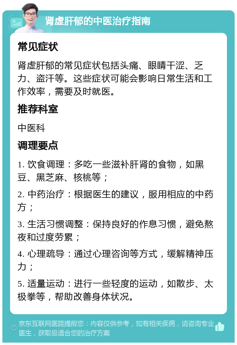 肾虚肝郁的中医治疗指南 常见症状 肾虚肝郁的常见症状包括头痛、眼睛干涩、乏力、盗汗等。这些症状可能会影响日常生活和工作效率，需要及时就医。 推荐科室 中医科 调理要点 1. 饮食调理：多吃一些滋补肝肾的食物，如黑豆、黑芝麻、核桃等； 2. 中药治疗：根据医生的建议，服用相应的中药方； 3. 生活习惯调整：保持良好的作息习惯，避免熬夜和过度劳累； 4. 心理疏导：通过心理咨询等方式，缓解精神压力； 5. 适量运动：进行一些轻度的运动，如散步、太极拳等，帮助改善身体状况。