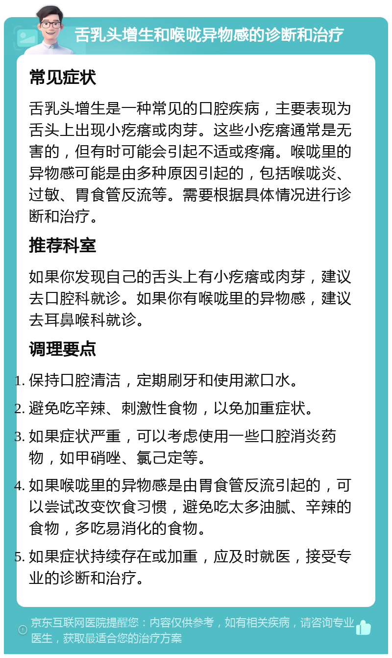 舌乳头增生和喉咙异物感的诊断和治疗 常见症状 舌乳头增生是一种常见的口腔疾病，主要表现为舌头上出现小疙瘩或肉芽。这些小疙瘩通常是无害的，但有时可能会引起不适或疼痛。喉咙里的异物感可能是由多种原因引起的，包括喉咙炎、过敏、胃食管反流等。需要根据具体情况进行诊断和治疗。 推荐科室 如果你发现自己的舌头上有小疙瘩或肉芽，建议去口腔科就诊。如果你有喉咙里的异物感，建议去耳鼻喉科就诊。 调理要点 保持口腔清洁，定期刷牙和使用漱口水。 避免吃辛辣、刺激性食物，以免加重症状。 如果症状严重，可以考虑使用一些口腔消炎药物，如甲硝唑、氯己定等。 如果喉咙里的异物感是由胃食管反流引起的，可以尝试改变饮食习惯，避免吃太多油腻、辛辣的食物，多吃易消化的食物。 如果症状持续存在或加重，应及时就医，接受专业的诊断和治疗。