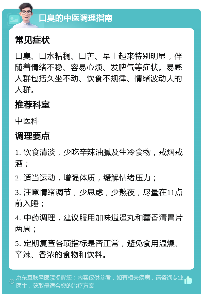 口臭的中医调理指南 常见症状 口臭、口水粘稠、口苦、早上起来特别明显，伴随着情绪不稳、容易心烦、发脾气等症状。易感人群包括久坐不动、饮食不规律、情绪波动大的人群。 推荐科室 中医科 调理要点 1. 饮食清淡，少吃辛辣油腻及生冷食物，戒烟戒酒； 2. 适当运动，增强体质，缓解情绪压力； 3. 注意情绪调节，少思虑，少熬夜，尽量在11点前入睡； 4. 中药调理，建议服用加味逍遥丸和藿香清胃片两周； 5. 定期复查各项指标是否正常，避免食用温燥、辛辣、香浓的食物和饮料。