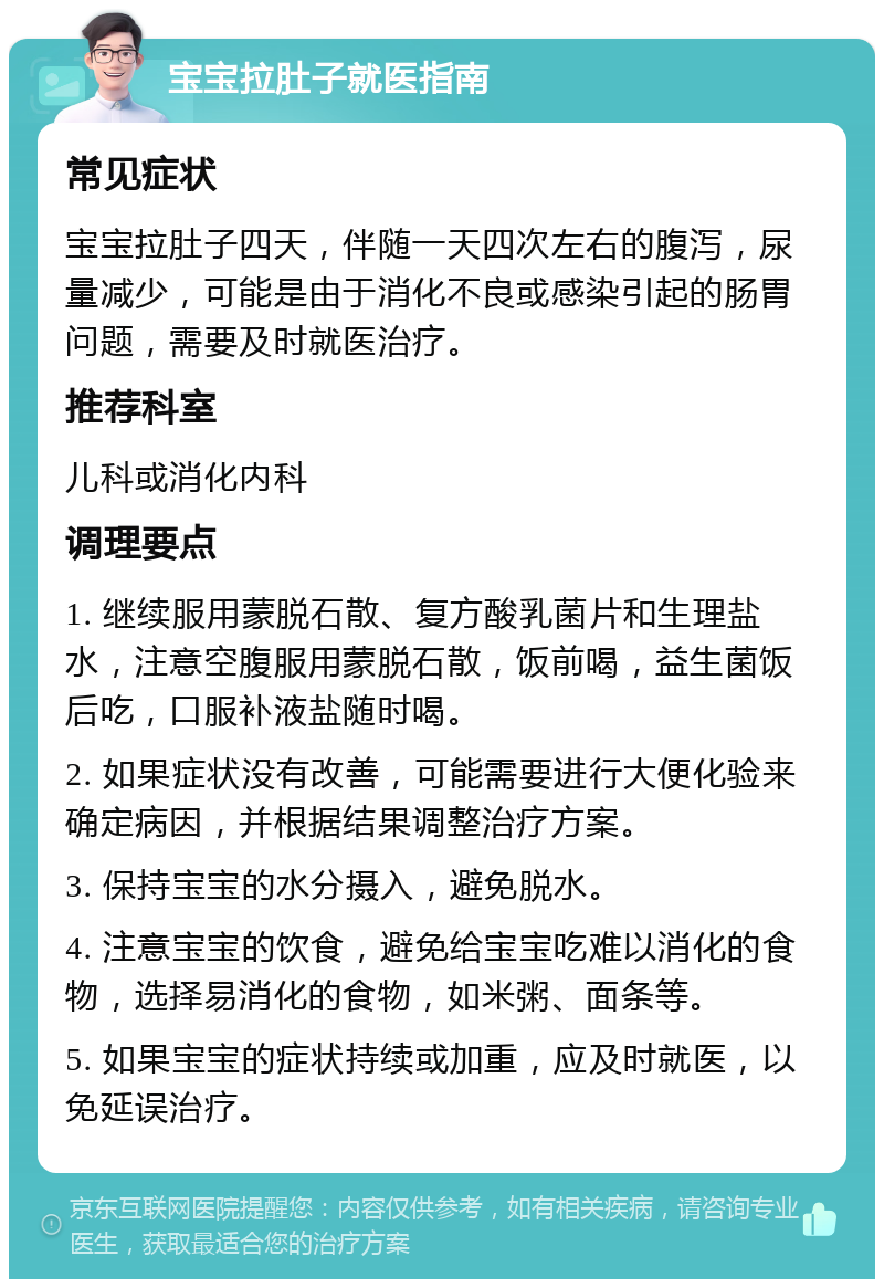 宝宝拉肚子就医指南 常见症状 宝宝拉肚子四天，伴随一天四次左右的腹泻，尿量减少，可能是由于消化不良或感染引起的肠胃问题，需要及时就医治疗。 推荐科室 儿科或消化内科 调理要点 1. 继续服用蒙脱石散、复方酸乳菌片和生理盐水，注意空腹服用蒙脱石散，饭前喝，益生菌饭后吃，口服补液盐随时喝。 2. 如果症状没有改善，可能需要进行大便化验来确定病因，并根据结果调整治疗方案。 3. 保持宝宝的水分摄入，避免脱水。 4. 注意宝宝的饮食，避免给宝宝吃难以消化的食物，选择易消化的食物，如米粥、面条等。 5. 如果宝宝的症状持续或加重，应及时就医，以免延误治疗。