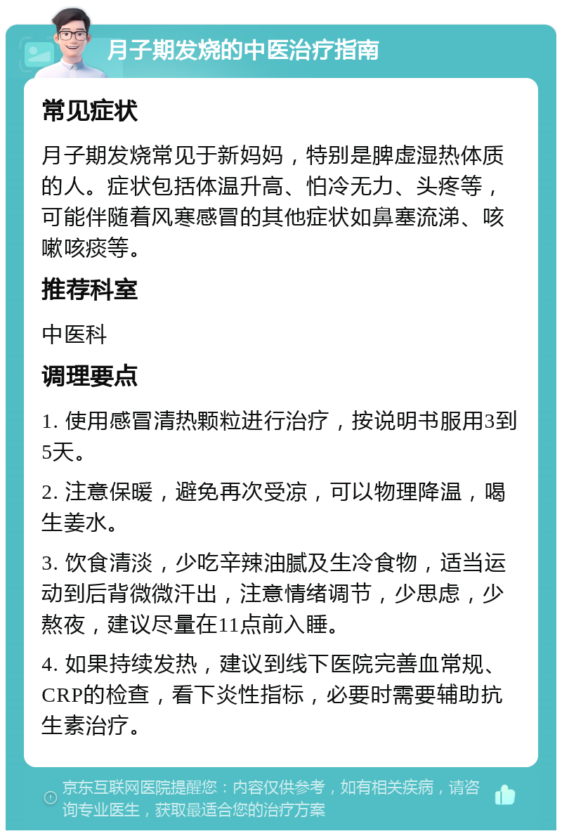 月子期发烧的中医治疗指南 常见症状 月子期发烧常见于新妈妈，特别是脾虚湿热体质的人。症状包括体温升高、怕冷无力、头疼等，可能伴随着风寒感冒的其他症状如鼻塞流涕、咳嗽咳痰等。 推荐科室 中医科 调理要点 1. 使用感冒清热颗粒进行治疗，按说明书服用3到5天。 2. 注意保暖，避免再次受凉，可以物理降温，喝生姜水。 3. 饮食清淡，少吃辛辣油腻及生冷食物，适当运动到后背微微汗出，注意情绪调节，少思虑，少熬夜，建议尽量在11点前入睡。 4. 如果持续发热，建议到线下医院完善血常规、CRP的检查，看下炎性指标，必要时需要辅助抗生素治疗。