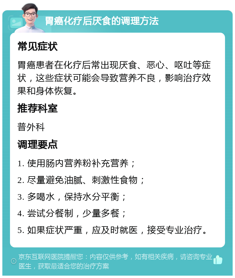 胃癌化疗后厌食的调理方法 常见症状 胃癌患者在化疗后常出现厌食、恶心、呕吐等症状，这些症状可能会导致营养不良，影响治疗效果和身体恢复。 推荐科室 普外科 调理要点 1. 使用肠内营养粉补充营养； 2. 尽量避免油腻、刺激性食物； 3. 多喝水，保持水分平衡； 4. 尝试分餐制，少量多餐； 5. 如果症状严重，应及时就医，接受专业治疗。