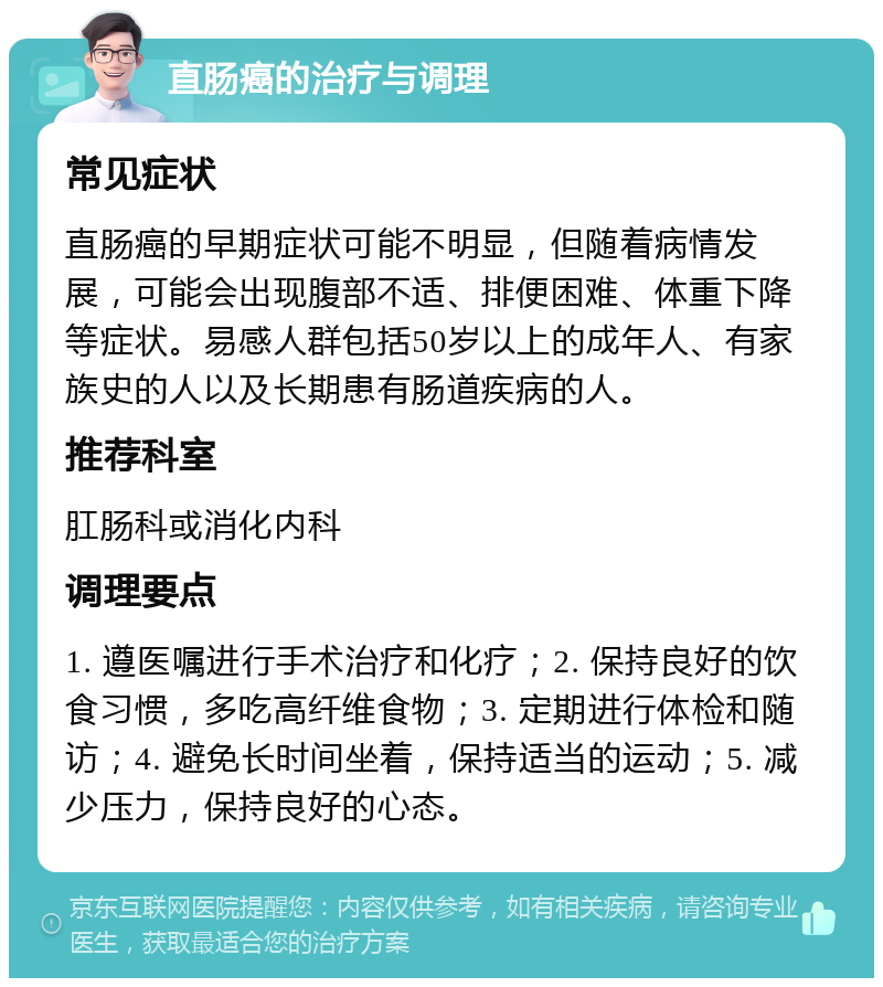 直肠癌的治疗与调理 常见症状 直肠癌的早期症状可能不明显，但随着病情发展，可能会出现腹部不适、排便困难、体重下降等症状。易感人群包括50岁以上的成年人、有家族史的人以及长期患有肠道疾病的人。 推荐科室 肛肠科或消化内科 调理要点 1. 遵医嘱进行手术治疗和化疗；2. 保持良好的饮食习惯，多吃高纤维食物；3. 定期进行体检和随访；4. 避免长时间坐着，保持适当的运动；5. 减少压力，保持良好的心态。