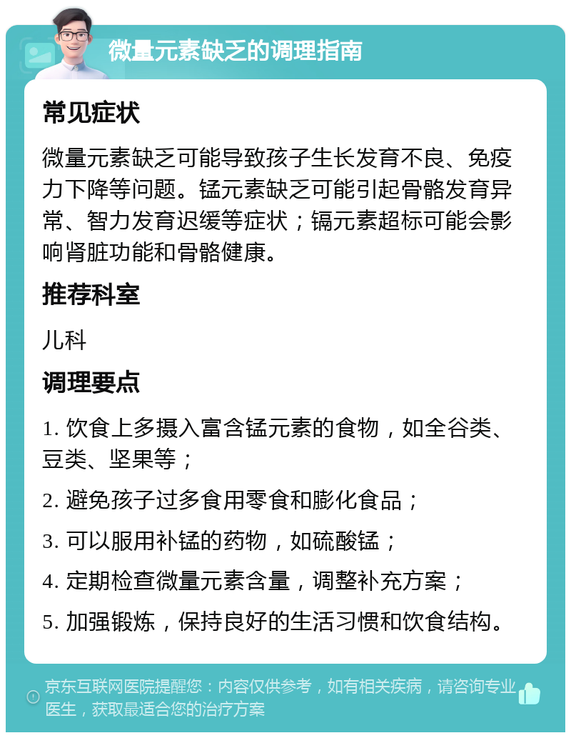 微量元素缺乏的调理指南 常见症状 微量元素缺乏可能导致孩子生长发育不良、免疫力下降等问题。锰元素缺乏可能引起骨骼发育异常、智力发育迟缓等症状；镉元素超标可能会影响肾脏功能和骨骼健康。 推荐科室 儿科 调理要点 1. 饮食上多摄入富含锰元素的食物，如全谷类、豆类、坚果等； 2. 避免孩子过多食用零食和膨化食品； 3. 可以服用补锰的药物，如硫酸锰； 4. 定期检查微量元素含量，调整补充方案； 5. 加强锻炼，保持良好的生活习惯和饮食结构。