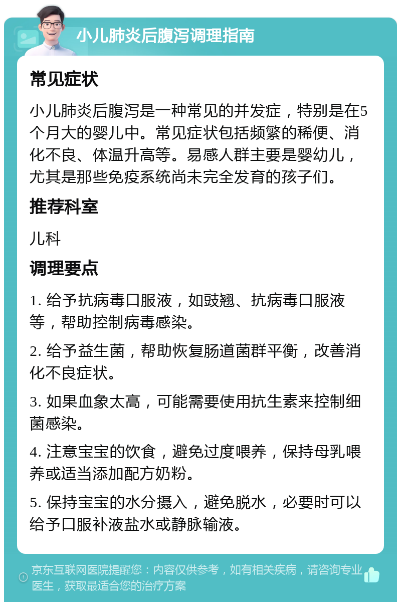 小儿肺炎后腹泻调理指南 常见症状 小儿肺炎后腹泻是一种常见的并发症，特别是在5个月大的婴儿中。常见症状包括频繁的稀便、消化不良、体温升高等。易感人群主要是婴幼儿，尤其是那些免疫系统尚未完全发育的孩子们。 推荐科室 儿科 调理要点 1. 给予抗病毒口服液，如豉翘、抗病毒口服液等，帮助控制病毒感染。 2. 给予益生菌，帮助恢复肠道菌群平衡，改善消化不良症状。 3. 如果血象太高，可能需要使用抗生素来控制细菌感染。 4. 注意宝宝的饮食，避免过度喂养，保持母乳喂养或适当添加配方奶粉。 5. 保持宝宝的水分摄入，避免脱水，必要时可以给予口服补液盐水或静脉输液。