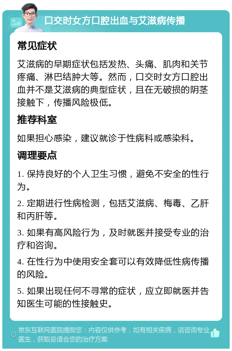 口交时女方口腔出血与艾滋病传播 常见症状 艾滋病的早期症状包括发热、头痛、肌肉和关节疼痛、淋巴结肿大等。然而，口交时女方口腔出血并不是艾滋病的典型症状，且在无破损的阴茎接触下，传播风险极低。 推荐科室 如果担心感染，建议就诊于性病科或感染科。 调理要点 1. 保持良好的个人卫生习惯，避免不安全的性行为。 2. 定期进行性病检测，包括艾滋病、梅毒、乙肝和丙肝等。 3. 如果有高风险行为，及时就医并接受专业的治疗和咨询。 4. 在性行为中使用安全套可以有效降低性病传播的风险。 5. 如果出现任何不寻常的症状，应立即就医并告知医生可能的性接触史。