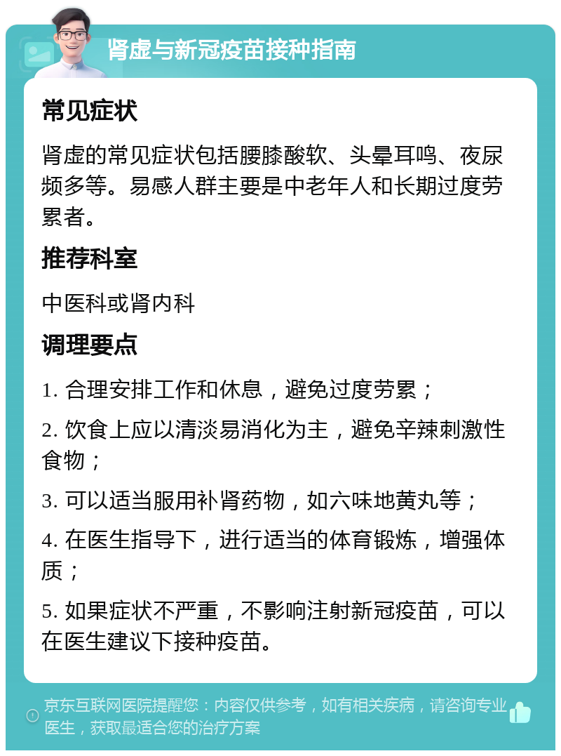 肾虚与新冠疫苗接种指南 常见症状 肾虚的常见症状包括腰膝酸软、头晕耳鸣、夜尿频多等。易感人群主要是中老年人和长期过度劳累者。 推荐科室 中医科或肾内科 调理要点 1. 合理安排工作和休息，避免过度劳累； 2. 饮食上应以清淡易消化为主，避免辛辣刺激性食物； 3. 可以适当服用补肾药物，如六味地黄丸等； 4. 在医生指导下，进行适当的体育锻炼，增强体质； 5. 如果症状不严重，不影响注射新冠疫苗，可以在医生建议下接种疫苗。