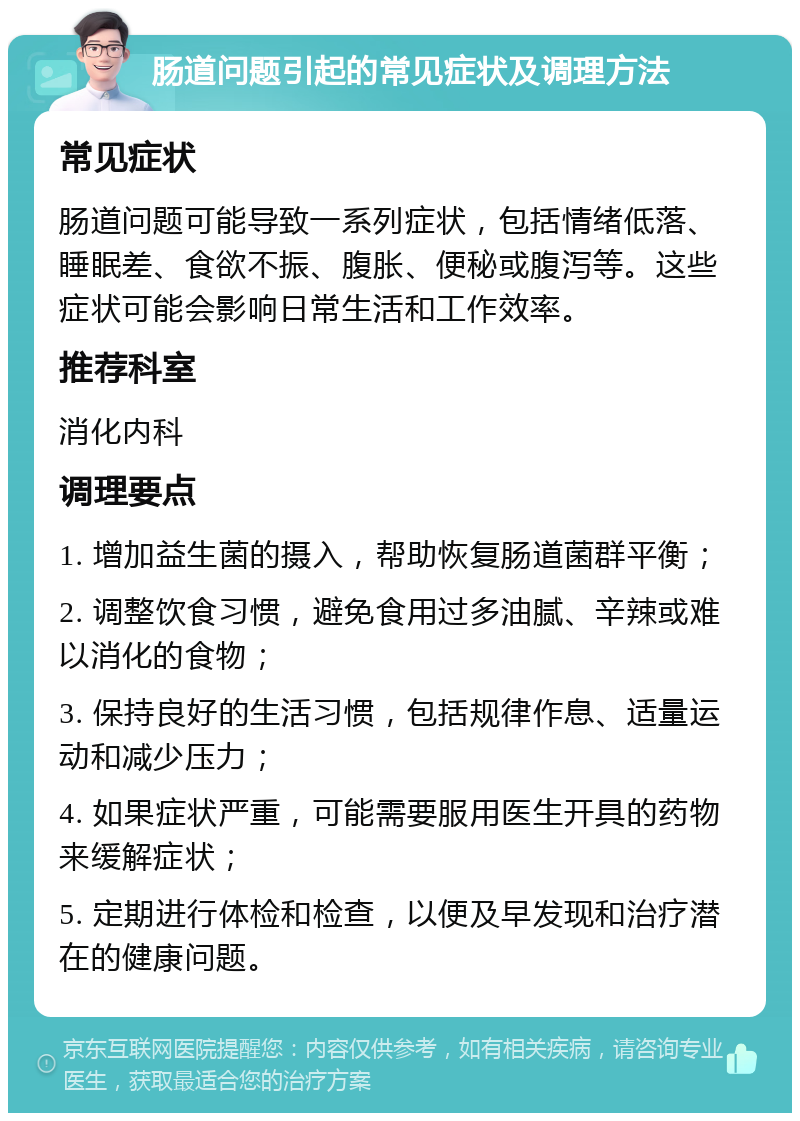 肠道问题引起的常见症状及调理方法 常见症状 肠道问题可能导致一系列症状，包括情绪低落、睡眠差、食欲不振、腹胀、便秘或腹泻等。这些症状可能会影响日常生活和工作效率。 推荐科室 消化内科 调理要点 1. 增加益生菌的摄入，帮助恢复肠道菌群平衡； 2. 调整饮食习惯，避免食用过多油腻、辛辣或难以消化的食物； 3. 保持良好的生活习惯，包括规律作息、适量运动和减少压力； 4. 如果症状严重，可能需要服用医生开具的药物来缓解症状； 5. 定期进行体检和检查，以便及早发现和治疗潜在的健康问题。