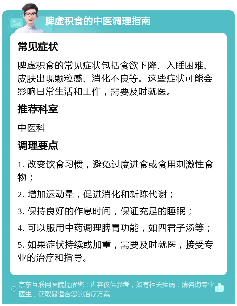 脾虚积食的中医调理指南 常见症状 脾虚积食的常见症状包括食欲下降、入睡困难、皮肤出现颗粒感、消化不良等。这些症状可能会影响日常生活和工作，需要及时就医。 推荐科室 中医科 调理要点 1. 改变饮食习惯，避免过度进食或食用刺激性食物； 2. 增加运动量，促进消化和新陈代谢； 3. 保持良好的作息时间，保证充足的睡眠； 4. 可以服用中药调理脾胃功能，如四君子汤等； 5. 如果症状持续或加重，需要及时就医，接受专业的治疗和指导。