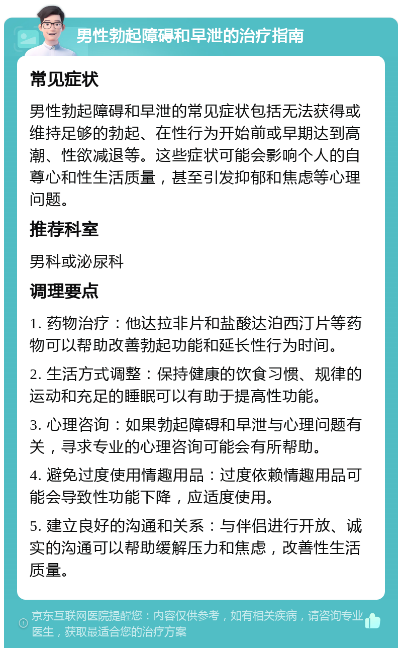 男性勃起障碍和早泄的治疗指南 常见症状 男性勃起障碍和早泄的常见症状包括无法获得或维持足够的勃起、在性行为开始前或早期达到高潮、性欲减退等。这些症状可能会影响个人的自尊心和性生活质量，甚至引发抑郁和焦虑等心理问题。 推荐科室 男科或泌尿科 调理要点 1. 药物治疗：他达拉非片和盐酸达泊西汀片等药物可以帮助改善勃起功能和延长性行为时间。 2. 生活方式调整：保持健康的饮食习惯、规律的运动和充足的睡眠可以有助于提高性功能。 3. 心理咨询：如果勃起障碍和早泄与心理问题有关，寻求专业的心理咨询可能会有所帮助。 4. 避免过度使用情趣用品：过度依赖情趣用品可能会导致性功能下降，应适度使用。 5. 建立良好的沟通和关系：与伴侣进行开放、诚实的沟通可以帮助缓解压力和焦虑，改善性生活质量。