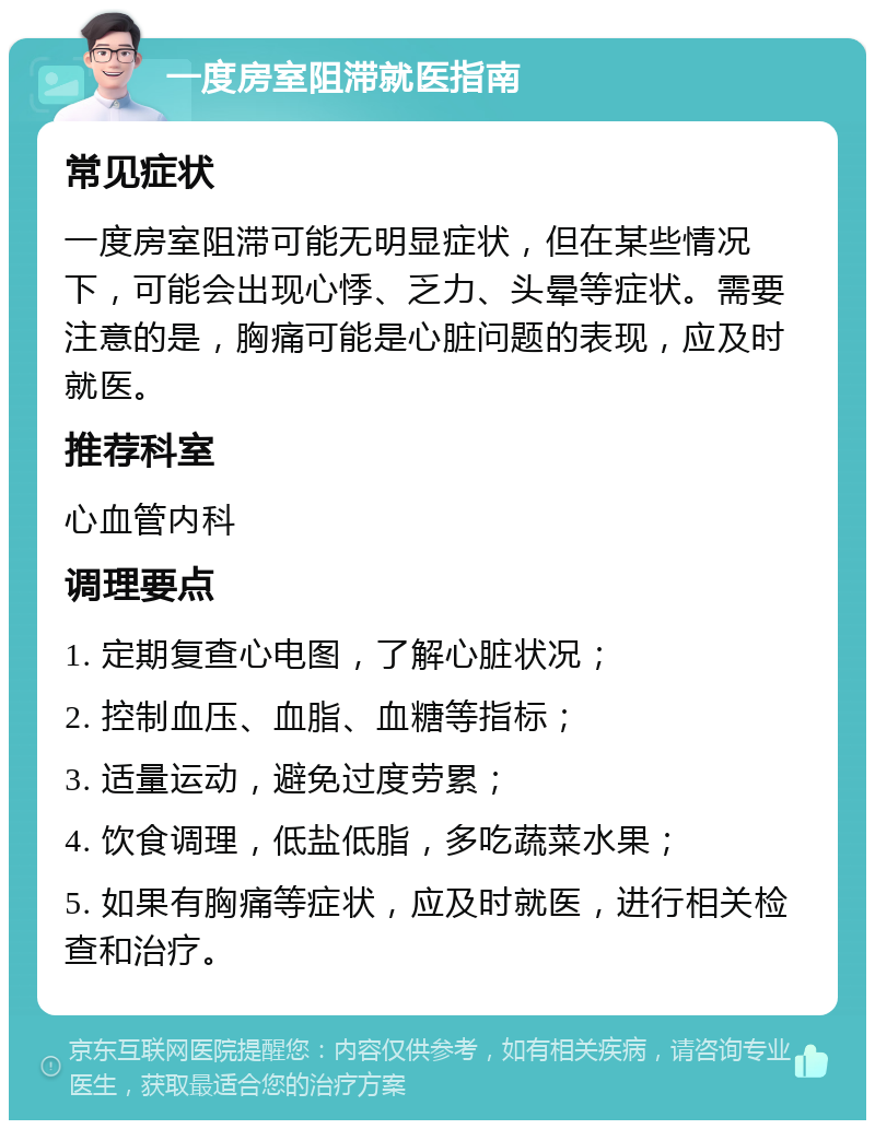 一度房室阻滞就医指南 常见症状 一度房室阻滞可能无明显症状，但在某些情况下，可能会出现心悸、乏力、头晕等症状。需要注意的是，胸痛可能是心脏问题的表现，应及时就医。 推荐科室 心血管内科 调理要点 1. 定期复查心电图，了解心脏状况； 2. 控制血压、血脂、血糖等指标； 3. 适量运动，避免过度劳累； 4. 饮食调理，低盐低脂，多吃蔬菜水果； 5. 如果有胸痛等症状，应及时就医，进行相关检查和治疗。