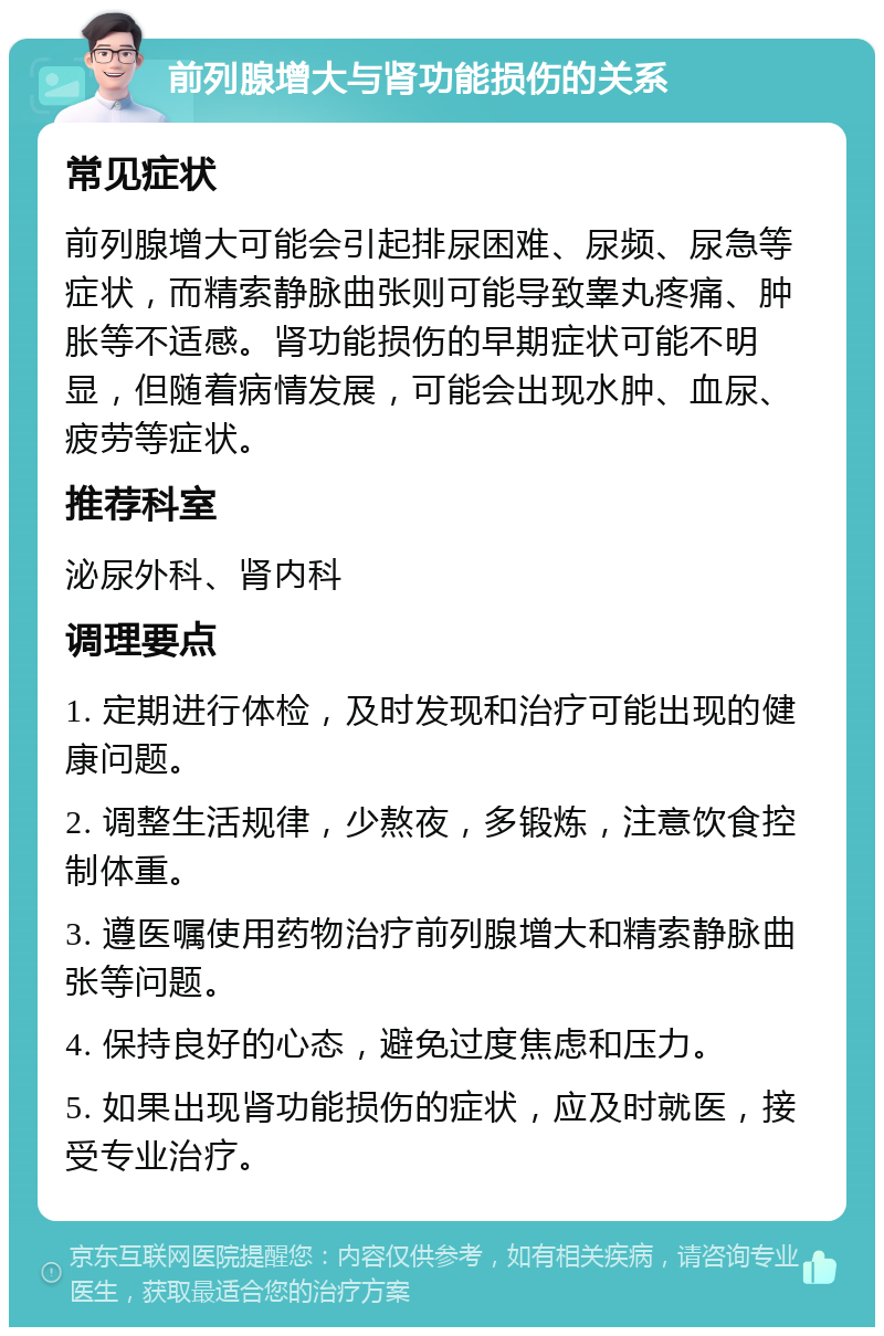 前列腺增大与肾功能损伤的关系 常见症状 前列腺增大可能会引起排尿困难、尿频、尿急等症状，而精索静脉曲张则可能导致睾丸疼痛、肿胀等不适感。肾功能损伤的早期症状可能不明显，但随着病情发展，可能会出现水肿、血尿、疲劳等症状。 推荐科室 泌尿外科、肾内科 调理要点 1. 定期进行体检，及时发现和治疗可能出现的健康问题。 2. 调整生活规律，少熬夜，多锻炼，注意饮食控制体重。 3. 遵医嘱使用药物治疗前列腺增大和精索静脉曲张等问题。 4. 保持良好的心态，避免过度焦虑和压力。 5. 如果出现肾功能损伤的症状，应及时就医，接受专业治疗。