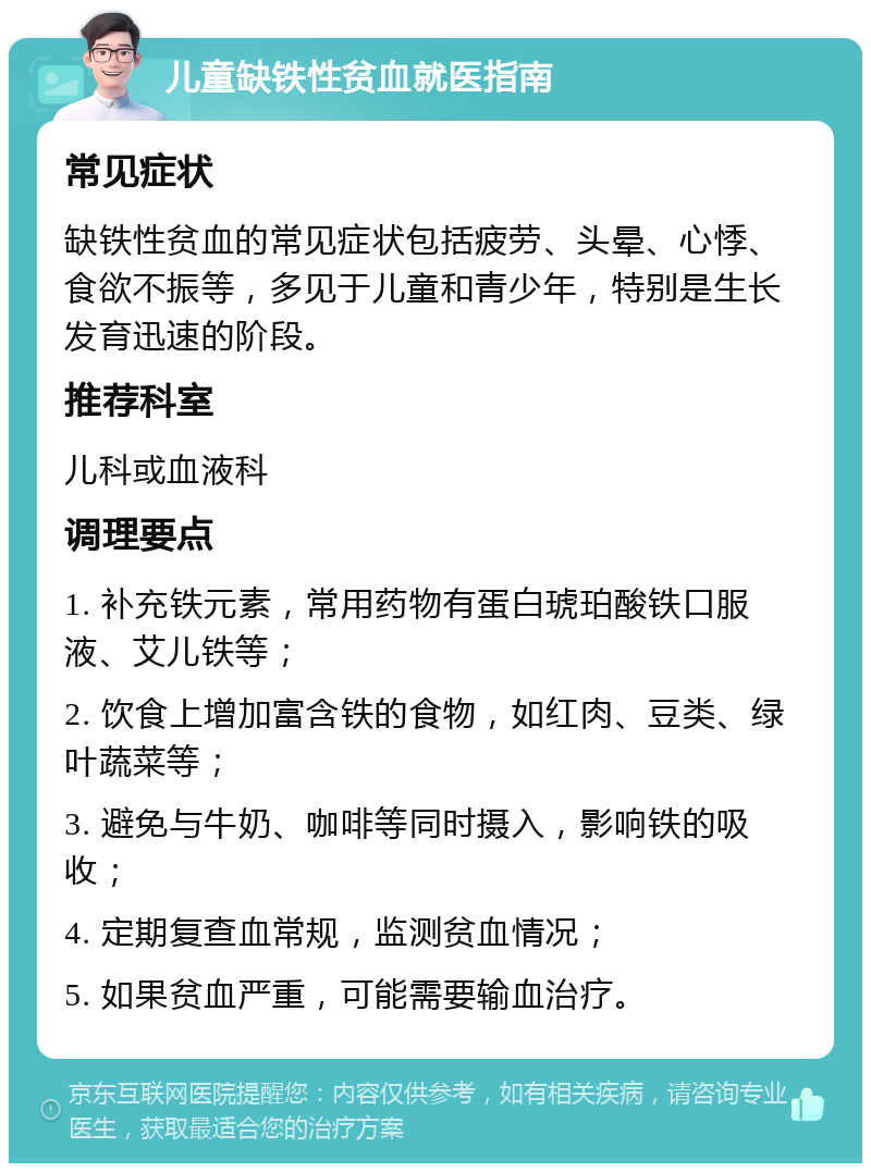 儿童缺铁性贫血就医指南 常见症状 缺铁性贫血的常见症状包括疲劳、头晕、心悸、食欲不振等，多见于儿童和青少年，特别是生长发育迅速的阶段。 推荐科室 儿科或血液科 调理要点 1. 补充铁元素，常用药物有蛋白琥珀酸铁口服液、艾儿铁等； 2. 饮食上增加富含铁的食物，如红肉、豆类、绿叶蔬菜等； 3. 避免与牛奶、咖啡等同时摄入，影响铁的吸收； 4. 定期复查血常规，监测贫血情况； 5. 如果贫血严重，可能需要输血治疗。