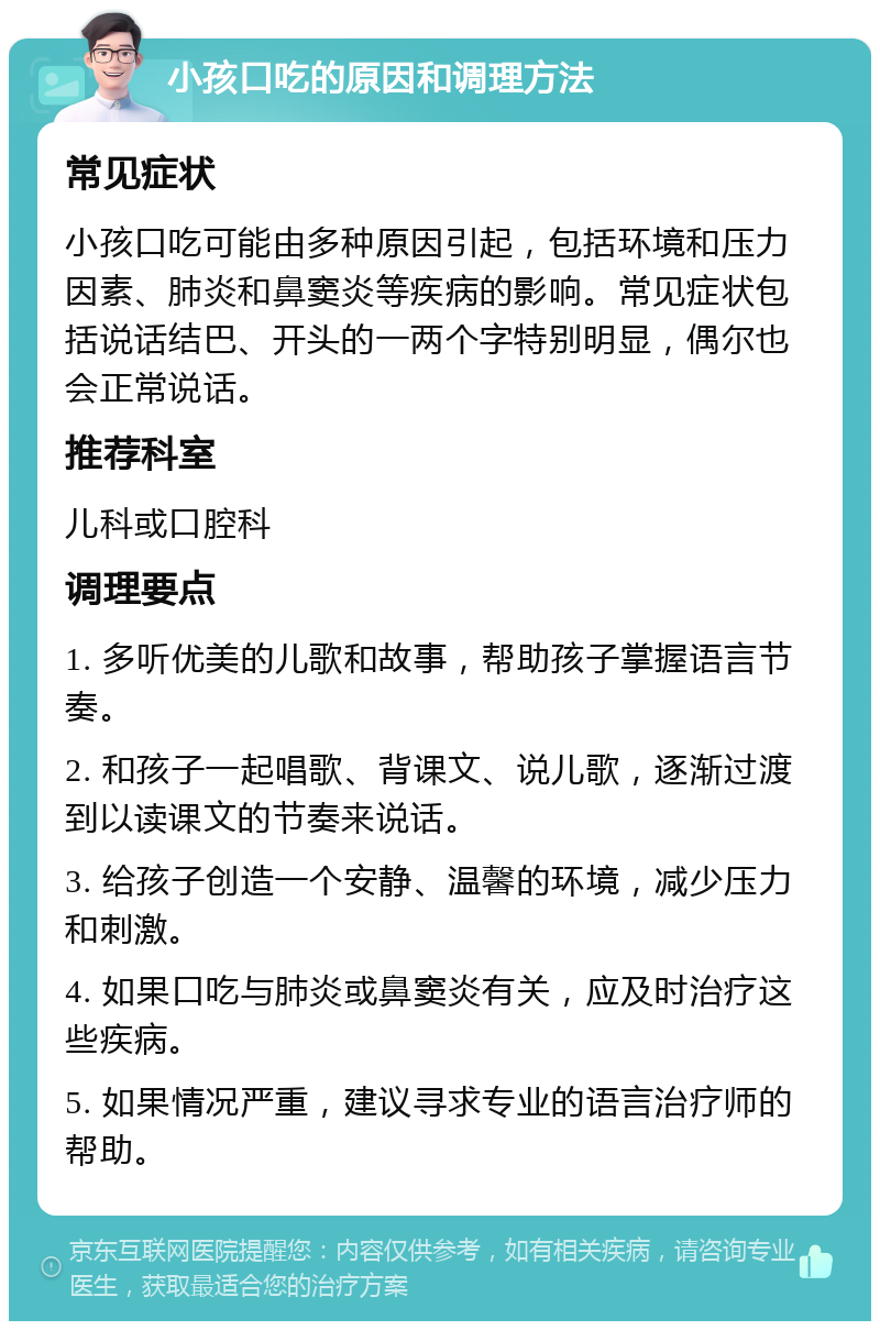 小孩口吃的原因和调理方法 常见症状 小孩口吃可能由多种原因引起，包括环境和压力因素、肺炎和鼻窦炎等疾病的影响。常见症状包括说话结巴、开头的一两个字特别明显，偶尔也会正常说话。 推荐科室 儿科或口腔科 调理要点 1. 多听优美的儿歌和故事，帮助孩子掌握语言节奏。 2. 和孩子一起唱歌、背课文、说儿歌，逐渐过渡到以读课文的节奏来说话。 3. 给孩子创造一个安静、温馨的环境，减少压力和刺激。 4. 如果口吃与肺炎或鼻窦炎有关，应及时治疗这些疾病。 5. 如果情况严重，建议寻求专业的语言治疗师的帮助。