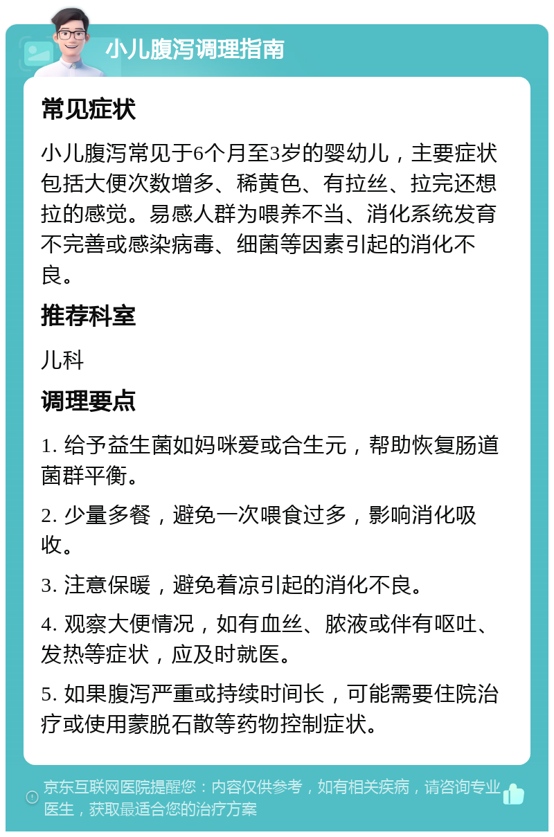 小儿腹泻调理指南 常见症状 小儿腹泻常见于6个月至3岁的婴幼儿，主要症状包括大便次数增多、稀黄色、有拉丝、拉完还想拉的感觉。易感人群为喂养不当、消化系统发育不完善或感染病毒、细菌等因素引起的消化不良。 推荐科室 儿科 调理要点 1. 给予益生菌如妈咪爱或合生元，帮助恢复肠道菌群平衡。 2. 少量多餐，避免一次喂食过多，影响消化吸收。 3. 注意保暖，避免着凉引起的消化不良。 4. 观察大便情况，如有血丝、脓液或伴有呕吐、发热等症状，应及时就医。 5. 如果腹泻严重或持续时间长，可能需要住院治疗或使用蒙脱石散等药物控制症状。