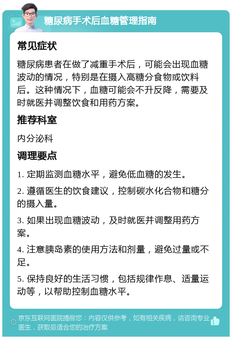 糖尿病手术后血糖管理指南 常见症状 糖尿病患者在做了减重手术后，可能会出现血糖波动的情况，特别是在摄入高糖分食物或饮料后。这种情况下，血糖可能会不升反降，需要及时就医并调整饮食和用药方案。 推荐科室 内分泌科 调理要点 1. 定期监测血糖水平，避免低血糖的发生。 2. 遵循医生的饮食建议，控制碳水化合物和糖分的摄入量。 3. 如果出现血糖波动，及时就医并调整用药方案。 4. 注意胰岛素的使用方法和剂量，避免过量或不足。 5. 保持良好的生活习惯，包括规律作息、适量运动等，以帮助控制血糖水平。