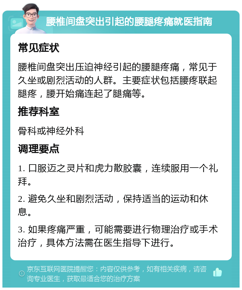 腰椎间盘突出引起的腰腿疼痛就医指南 常见症状 腰椎间盘突出压迫神经引起的腰腿疼痛，常见于久坐或剧烈活动的人群。主要症状包括腰疼联起腿疼，腰开始痛连起了腿痛等。 推荐科室 骨科或神经外科 调理要点 1. 口服迈之灵片和虎力散胶囊，连续服用一个礼拜。 2. 避免久坐和剧烈活动，保持适当的运动和休息。 3. 如果疼痛严重，可能需要进行物理治疗或手术治疗，具体方法需在医生指导下进行。