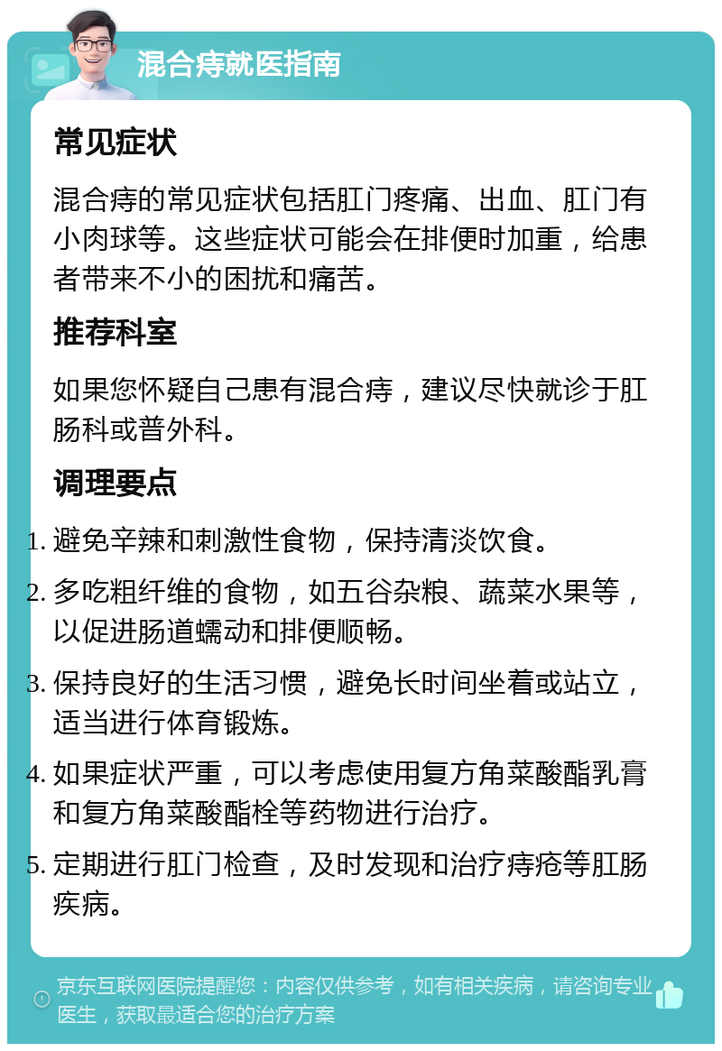 混合痔就医指南 常见症状 混合痔的常见症状包括肛门疼痛、出血、肛门有小肉球等。这些症状可能会在排便时加重，给患者带来不小的困扰和痛苦。 推荐科室 如果您怀疑自己患有混合痔，建议尽快就诊于肛肠科或普外科。 调理要点 避免辛辣和刺激性食物，保持清淡饮食。 多吃粗纤维的食物，如五谷杂粮、蔬菜水果等，以促进肠道蠕动和排便顺畅。 保持良好的生活习惯，避免长时间坐着或站立，适当进行体育锻炼。 如果症状严重，可以考虑使用复方角菜酸酯乳膏和复方角菜酸酯栓等药物进行治疗。 定期进行肛门检查，及时发现和治疗痔疮等肛肠疾病。