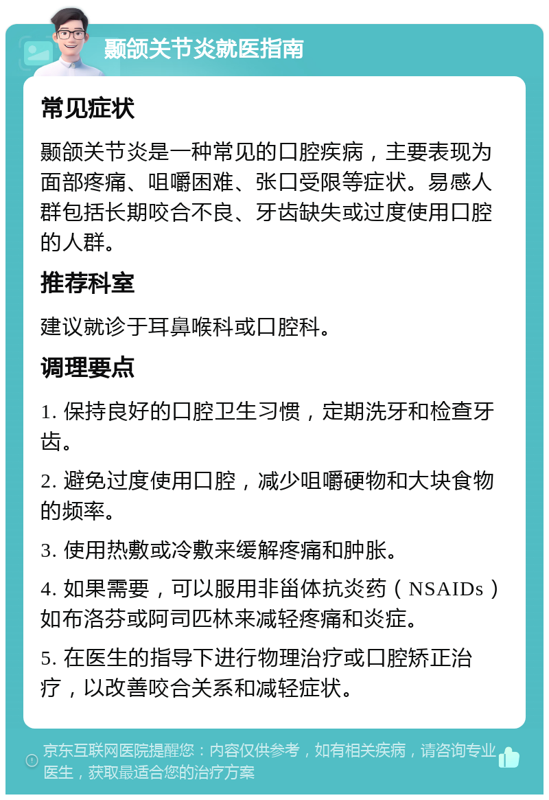 颞颌关节炎就医指南 常见症状 颞颌关节炎是一种常见的口腔疾病，主要表现为面部疼痛、咀嚼困难、张口受限等症状。易感人群包括长期咬合不良、牙齿缺失或过度使用口腔的人群。 推荐科室 建议就诊于耳鼻喉科或口腔科。 调理要点 1. 保持良好的口腔卫生习惯，定期洗牙和检查牙齿。 2. 避免过度使用口腔，减少咀嚼硬物和大块食物的频率。 3. 使用热敷或冷敷来缓解疼痛和肿胀。 4. 如果需要，可以服用非甾体抗炎药（NSAIDs）如布洛芬或阿司匹林来减轻疼痛和炎症。 5. 在医生的指导下进行物理治疗或口腔矫正治疗，以改善咬合关系和减轻症状。