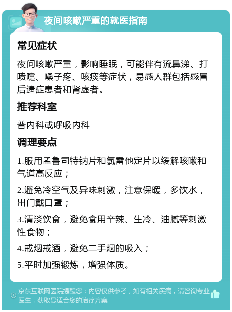 夜间咳嗽严重的就医指南 常见症状 夜间咳嗽严重，影响睡眠，可能伴有流鼻涕、打喷嚏、嗓子疼、咳痰等症状，易感人群包括感冒后遗症患者和肾虚者。 推荐科室 普内科或呼吸内科 调理要点 1.服用孟鲁司特钠片和氯雷他定片以缓解咳嗽和气道高反应； 2.避免冷空气及异味刺激，注意保暖，多饮水，出门戴口罩； 3.清淡饮食，避免食用辛辣、生冷、油腻等刺激性食物； 4.戒烟戒酒，避免二手烟的吸入； 5.平时加强锻炼，增强体质。