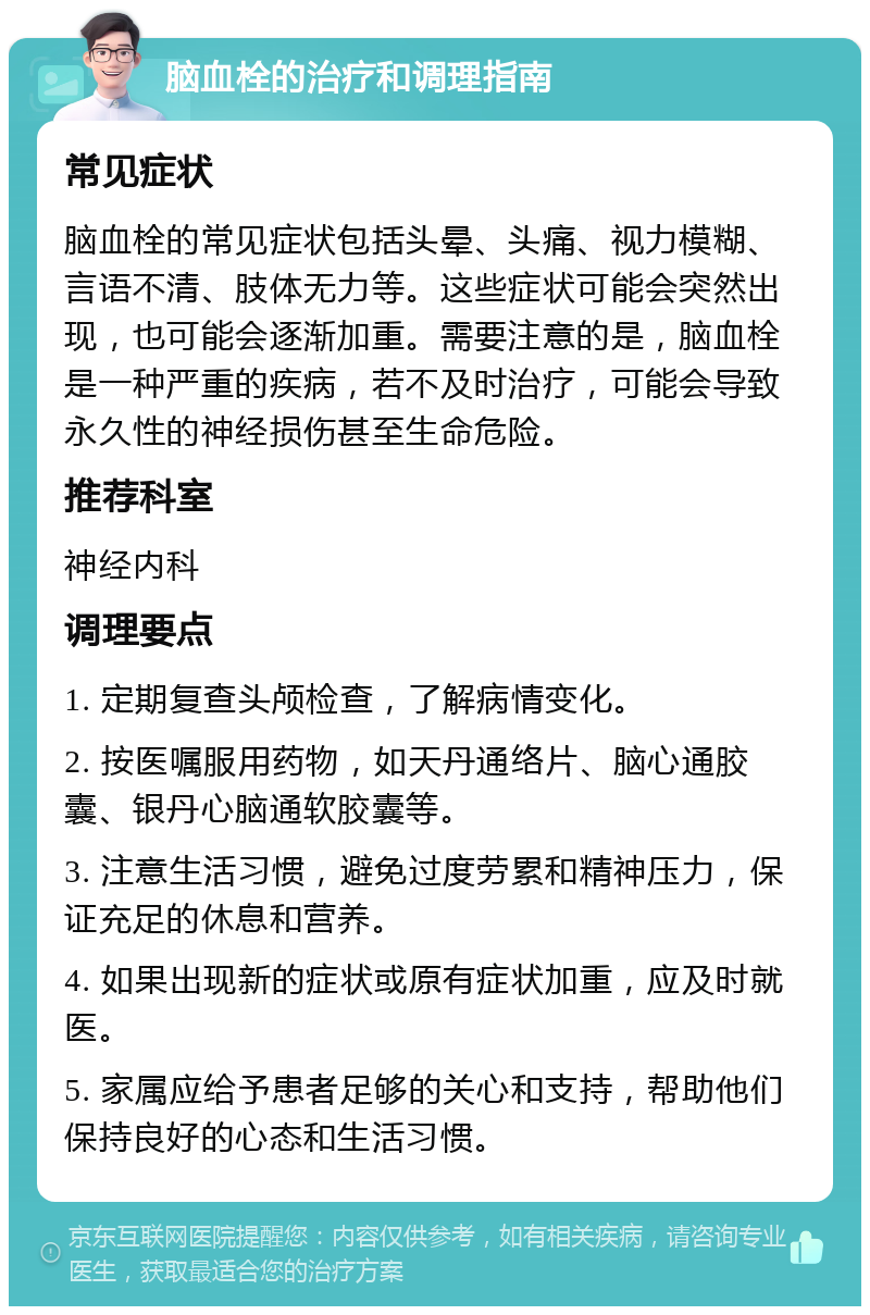 脑血栓的治疗和调理指南 常见症状 脑血栓的常见症状包括头晕、头痛、视力模糊、言语不清、肢体无力等。这些症状可能会突然出现，也可能会逐渐加重。需要注意的是，脑血栓是一种严重的疾病，若不及时治疗，可能会导致永久性的神经损伤甚至生命危险。 推荐科室 神经内科 调理要点 1. 定期复查头颅检查，了解病情变化。 2. 按医嘱服用药物，如天丹通络片、脑心通胶囊、银丹心脑通软胶囊等。 3. 注意生活习惯，避免过度劳累和精神压力，保证充足的休息和营养。 4. 如果出现新的症状或原有症状加重，应及时就医。 5. 家属应给予患者足够的关心和支持，帮助他们保持良好的心态和生活习惯。