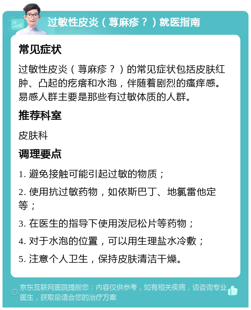 过敏性皮炎（荨麻疹？）就医指南 常见症状 过敏性皮炎（荨麻疹？）的常见症状包括皮肤红肿、凸起的疙瘩和水泡，伴随着剧烈的瘙痒感。易感人群主要是那些有过敏体质的人群。 推荐科室 皮肤科 调理要点 1. 避免接触可能引起过敏的物质； 2. 使用抗过敏药物，如依斯巴丁、地氯雷他定等； 3. 在医生的指导下使用泼尼松片等药物； 4. 对于水泡的位置，可以用生理盐水冷敷； 5. 注意个人卫生，保持皮肤清洁干燥。