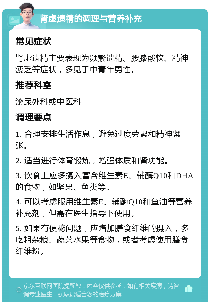 肾虚遗精的调理与营养补充 常见症状 肾虚遗精主要表现为频繁遗精、腰膝酸软、精神疲乏等症状，多见于中青年男性。 推荐科室 泌尿外科或中医科 调理要点 1. 合理安排生活作息，避免过度劳累和精神紧张。 2. 适当进行体育锻炼，增强体质和肾功能。 3. 饮食上应多摄入富含维生素E、辅酶Q10和DHA的食物，如坚果、鱼类等。 4. 可以考虑服用维生素E、辅酶Q10和鱼油等营养补充剂，但需在医生指导下使用。 5. 如果有便秘问题，应增加膳食纤维的摄入，多吃粗杂粮、蔬菜水果等食物，或者考虑使用膳食纤维粉。