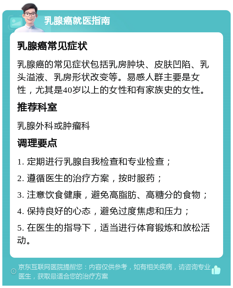 乳腺癌就医指南 乳腺癌常见症状 乳腺癌的常见症状包括乳房肿块、皮肤凹陷、乳头溢液、乳房形状改变等。易感人群主要是女性，尤其是40岁以上的女性和有家族史的女性。 推荐科室 乳腺外科或肿瘤科 调理要点 1. 定期进行乳腺自我检查和专业检查； 2. 遵循医生的治疗方案，按时服药； 3. 注意饮食健康，避免高脂肪、高糖分的食物； 4. 保持良好的心态，避免过度焦虑和压力； 5. 在医生的指导下，适当进行体育锻炼和放松活动。