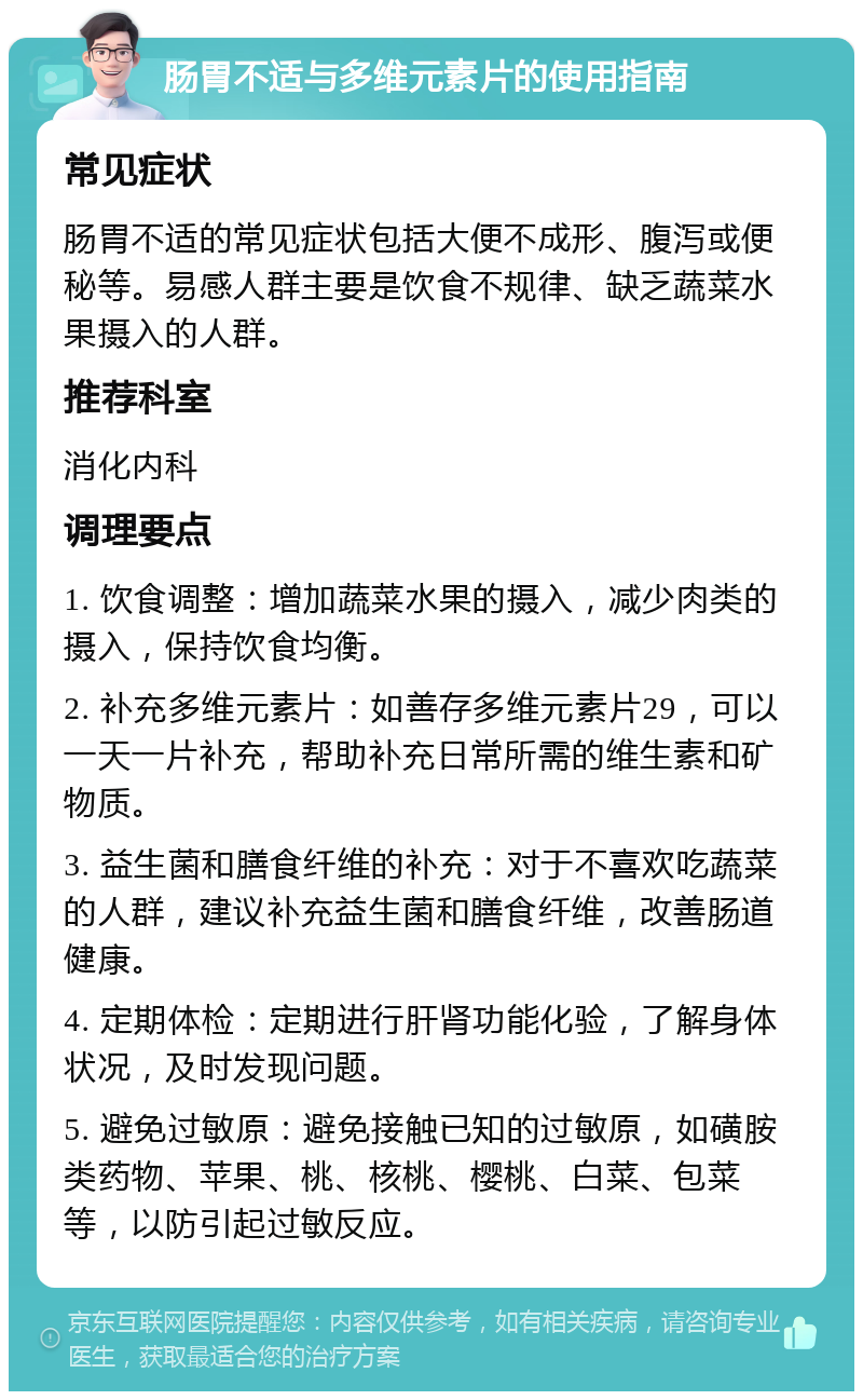 肠胃不适与多维元素片的使用指南 常见症状 肠胃不适的常见症状包括大便不成形、腹泻或便秘等。易感人群主要是饮食不规律、缺乏蔬菜水果摄入的人群。 推荐科室 消化内科 调理要点 1. 饮食调整：增加蔬菜水果的摄入，减少肉类的摄入，保持饮食均衡。 2. 补充多维元素片：如善存多维元素片29，可以一天一片补充，帮助补充日常所需的维生素和矿物质。 3. 益生菌和膳食纤维的补充：对于不喜欢吃蔬菜的人群，建议补充益生菌和膳食纤维，改善肠道健康。 4. 定期体检：定期进行肝肾功能化验，了解身体状况，及时发现问题。 5. 避免过敏原：避免接触已知的过敏原，如磺胺类药物、苹果、桃、核桃、樱桃、白菜、包菜等，以防引起过敏反应。