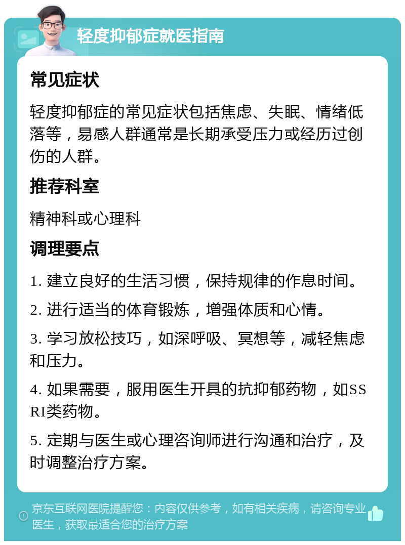 轻度抑郁症就医指南 常见症状 轻度抑郁症的常见症状包括焦虑、失眠、情绪低落等，易感人群通常是长期承受压力或经历过创伤的人群。 推荐科室 精神科或心理科 调理要点 1. 建立良好的生活习惯，保持规律的作息时间。 2. 进行适当的体育锻炼，增强体质和心情。 3. 学习放松技巧，如深呼吸、冥想等，减轻焦虑和压力。 4. 如果需要，服用医生开具的抗抑郁药物，如SSRI类药物。 5. 定期与医生或心理咨询师进行沟通和治疗，及时调整治疗方案。