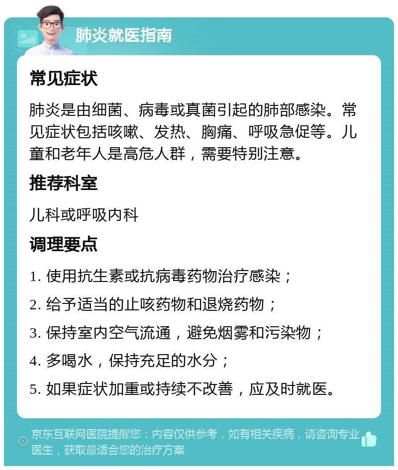 肺炎就医指南 常见症状 肺炎是由细菌、病毒或真菌引起的肺部感染。常见症状包括咳嗽、发热、胸痛、呼吸急促等。儿童和老年人是高危人群，需要特别注意。 推荐科室 儿科或呼吸内科 调理要点 1. 使用抗生素或抗病毒药物治疗感染； 2. 给予适当的止咳药物和退烧药物； 3. 保持室内空气流通，避免烟雾和污染物； 4. 多喝水，保持充足的水分； 5. 如果症状加重或持续不改善，应及时就医。